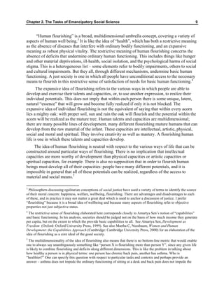 Chapter 2. The Tasks of Emancipatory Social Science 9
“Human flourishing” is a broad, multidimensional umbrella concept, covering a variety of
aspects of human well being.3
It is like the idea of “health”, which has both a restrictive meaning
as the absence of diseases that interfere with ordinary bodily functioning, and an expansive
meaning as robust physical vitality. The restrictive meaning of human flourishing concerns the
absence of deficits that undermine ordinary human functioning. This includes things like hunger
and other material deprivations, ill-health, social isolation, and the psychological harms of social
stigma. This is a heterogeneous list – some elements refer to bodily impairments, others to social
and cultural impairments. But they all, through different mechanisms, undermine basic human
functioning. A just society is one in which all people have unconditional access to the necessary
means to flourish in this restrictive sense of satisfaction of needs for basic human functioning.4
The expansive idea of flourishing refers to the various ways in which people are able to
develop and exercise their talents and capacities, or, to use another expression, to realize their
individual potentials. This does not imply that within each person there is some unique, latent,
natural “essence” that will grow and become fully realized if only it is not blocked. The
expansive idea of individual flourishing is not the equivalent of saying that within every acorn
lies a mighty oak: with proper soil, sun and rain the oak will flourish and the potential within the
acorn will be realized as the mature tree. Human talents and capacities are multidimensional;
there are many possible lines of development, many different flourishing mature humans that can
develop from the raw material of the infant. These capacities are intellectual, artistic, physical,
social and moral and spiritual. They involve creativity as well as mastery. A flourishing human
life is one in which these talents and capacities develop.
The idea of human flourishing is neutral with respect to the various ways of life that can be
constructed around particular ways of flourishing. There is no implication that intellectual
capacities are more worthy of development than physical capacities or artistic capacities or
spiritual capacities, for example. There is also no supposition that in order to flourish human
beings must develop all of their capacities: people have many different potentials, and it is
impossible in general that all of these potentials can be realized, regardless of the access to
material and social means.5
3
Philosophers discussing egalitarian conceptions of social justice have used a variety of terms to identify the source
of their moral concern: happiness, welfare, wellbeing, flourishing. There are advantages and disadvantages to each
of these, and in practice it may not matter a great deal which is used to anchor a discussion of justice. I prefer
“flourishing” because it is a broad idea of wellbeing and because many aspects of flourishing refer to objective
properties not just subjective states.
4
The restrictive sense of flourishing elaborated here corresponds closely to Amartya Sen’s notion of “capabilities”
and basic functioning. In his analysis, societies should be judged not on the basis of how much income they generate
per capita, but on the extent to which the provide basic capabilities to all. See Amartya Sen, Development as
Freedom (Oxford: Oxford University Press, 1999). See also Martha C, Nussbaum, Women and Human
Development: the Capabilities Approach (Cambridge: Cambridge University Press, 2000) for an elaboration of the
idea of flourishing as a core ideal of the good society.
5
The multidimensionality of the idea of flourishing also means that there is no bottom-line metric that would enable
one to always say unambiguously something like “person X is flourishing more than person Y”, since any given life
is likely to combine flourishing and deficits along different dimensions. This is like the problem in talking about
how healthy a person is in physical terms: one person has chronic back pain, another has asthma. Who is
“healthier?” One can specify this question with respect to particular tasks and contexts and perhaps provide an
answer – asthma does not impede the ordinary functioning of sitting at a desk and back pain does not impede the
 