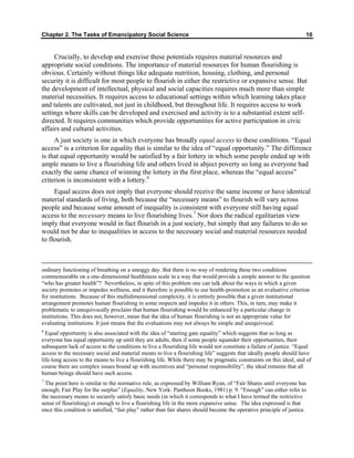 Chapter 2. The Tasks of Emancipatory Social Science 10
Crucially, to develop and exercise these potentials requires material resources and
appropriate social conditions. The importance of material resources for human flourishing is
obvious. Certainly without things like adequate nutrition, housing, clothing, and personal
security it is difficult for most people to flourish in either the restrictive or expansive sense. But
the development of intellectual, physical and social capacities requires much more than simple
material necessities. It requires access to educational settings within which learning takes place
and talents are cultivated, not just in childhood, but throughout life. It requires access to work
settings where skills can be developed and exercised and activity is to a substantial extent self-
directed. It requires communities which provide opportunities for active participation in civic
affairs and cultural activities.
A just society is one in which everyone has broadly equal access to these conditions. “Equal
access” is a criterion for equality that is similar to the idea of “equal opportunity.” The difference
is that equal opportunity would be satisfied by a fair lottery in which some people ended up with
ample means to live a flourishing life and others lived in abject poverty so long as everyone had
exactly the same chance of winning the lottery in the first place, whereas the “equal access”
criterion is inconsistent with a lottery.6
Equal access does not imply that everyone should receive the same income or have identical
material standards of living, both because the “necessary means” to flourish will vary across
people and because some amount of inequality is consistent with everyone still having equal
access to the necessary means to live flourishing lives.7
Nor does the radical egalitarian view
imply that everyone would in fact flourish in a just society, but simply that any failures to do so
would not be due to inequalities in access to the necessary social and material resources needed
to flourish.
ordinary functioning of breathing on a smoggy day. But there is no way of rendering these two conditions
commensurable on a one-dimensional healthiness scale in a way that would provide a simple answer to the question
“who has greater health”? Nevertheless, in spite of this problem one can talk about the ways in which a given
society promotes or impedes wellness, and it therefore is possible to use health-promotion as an evaluative criterion
for institutions. Because of this multidimensional complexity, it is entirely possible that a given institutional
arrangement promotes human flourishing in some respects and impedes it in others. This, in turn, may make it
problematic to unequivocally proclaim that human flourishing would be enhanced by a particular change in
institutions. This does not, however, mean that the idea of human flourishing is not an appropriate value for
evaluating institutions. It just means that the evaluations may not always be simple and unequivocal.
6
Equal opportunity is also associated with the idea of “starting gate equality” which suggests that so long as
everyone has equal opportunity up until they are adults, then if some people squander their opportunities, their
subsequent lack of access to the conditions to live a flourishing life would not constitute a failure of justice. “Equal
access to the necessary social and material means to live a flourishing life” suggests that ideally people should have
life-long access to the means to live a flourishing life. While there may be pragmatic constraints on this ideal, and of
course there are complex issues bound up with incentives and “personal responsibility”, the ideal remains that all
human beings should have such access.
7
The point here is similar to the normative rule, as expressed by William Ryan, of “Fair Shares until everyone has
enough; Fair Play for the surplus” (Equality, New York: Pantheon Books, 1981) p. 9. “Enough” can either refer to
the necessary means to securely satisfy basic needs (in which it corresponds to what I have termed the restrictive
sense of flourishing) or enough to live a flourishing life in the more expansive sense. The idea expressed is that
once this condition is satisfied, “fair play” rather than fair shares should become the operative principle of justice.
 
