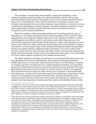 Chapter 2. The Tasks of Emancipatory Social Science 11
This conception of social justice does not simply concern class inequalities; it also
condemns inequalities based on gender, race, physical disabilities, and any other morally
irrelevant attribute which interferes with a person’s access to the necessary material and social
means to live a flourishing life. This is why the inclusion of social means is crucial, since
disrespect, discrimination and social exclusion based on status attributes can constitute as serious
impediments to flourishing as economic inequality. The radical egalitarian conception of social
justice proposed here, therefore, includes what Nancy Fraser has called the politics of
recognition as well as material distribution.8
While the conception of flourishing proposed here does not privilege particular ways of
flourishing, it is not neutral with respect to those cultural conceptions of the “good life” which
inherently deny some categories of people equal access to the conditions to flourish. A culture
which designates some ethnic or racial or caste groups as unworthy of having access to the
material and social means to develop their human capacities is unjust. This conception of social
justice is also violated by cultures which insist that the highest form of flourishing for women is
to be attentive wives serving the needs of their husbands and dedicated mothers raising children.
Women can certainly flourish as dedicated mothers and attentive wives, but a culture which
pressures women into these roles and restricts the ability of girls to develop other capacities and
talents violates the principle of equal access to the material and social means to live a flourishing
life. Such a culture supports an injustice by the standards proposed here.9
The radical egalitarian conception of social justice is not restricted to the nation state as the
only appropriate social arena for egalitarianism. The principle that all people should have
broadly equal access to the necessary social and material means to live flourishing lives applies
to all people, and thus at its deepest level it is a global principle for humanity. It is unjust that a
person born in Guatemala has much less access to the material and social conditions for living a
flourishing life than a person born in Canada. As a tool for criticism, therefore, the egalitarian
ideal can be directed at any social unit within which access to resources is structured through
rules and powers. A family can be criticized as unjust when members have unequal access to the
means to live flourishing lives available within the family; and global institutions can be
criticized as unjust when they enforce rules which sustain such inequality on a global scale. In
practical terms most discussions of social justice focus mainly on the problem of justice within
8
“Recognition” refers to the social practices through which people communicate mutual respect and validate their
standing as moral equals within a society. See Nancy Fraser, “Rethinking Recognition,” New Left Review 3, May-
June 2000. The issue of material distribution and moral recognition are, of course, interconnected, since the denial of
respect (“misrecognition” and stigma) can reinforce material disadvantages, and class inequalities themselves also
impose harms of disrespect. For a discussion of the interconnection of class and recognition, see Andrew Sayer, The
Moral Significance of Class (Cambridge: Cambridge University Press, 2005)
9
The claim that some cultures systematically support certain forms of injustice is a particularly controversial aspect
of the radical democratic egalitarian conception of justice being proposed here, for it implies a critique of the core
values linked to certain cultures. Some people regard such critique as implying a Eurocentric or “Western” bias. I
would argue that while it may be historically the case that the kinds of universalistic conceptions of human
flourishing I am advocating are linked to Western culture, such universalism is not a uniquely Western trait, and a
theory of justice linked to such universalism does not merely reflect the parochial perspective of Western
individualism. Furthermore, by the standards I am defending here, Western cultures also, in certain key respects,
support injustice, especially through the endorsement of coercively enforced private property and strong versions of
competitive individualism.
 