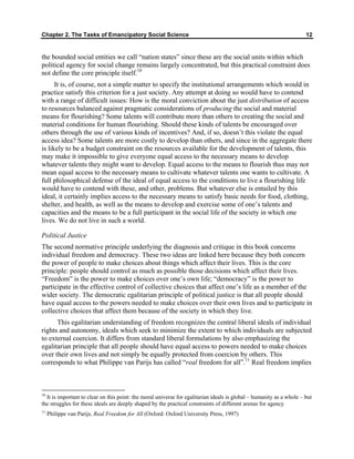 Chapter 2. The Tasks of Emancipatory Social Science 12
the bounded social entities we call “nation states” since these are the social units within which
political agency for social change remains largely concentrated, but this practical constraint does
not define the core principle itself.10
It is, of course, not a simple matter to specify the institutional arrangements which would in
practice satisfy this criterion for a just society. Any attempt at doing so would have to contend
with a range of difficult issues: How is the moral conviction about the just distribution of access
to resources balanced against pragmatic considerations of producing the social and material
means for flourishing? Some talents will contribute more than others to creating the social and
material conditions for human flourishing. Should these kinds of talents be encouraged over
others through the use of various kinds of incentives? And, if so, doesn’t this violate the equal
access idea? Some talents are more costly to develop than others, and since in the aggregate there
is likely to be a budget constraint on the resources available for the development of talents, this
may make it impossible to give everyone equal access to the necessary means to develop
whatever talents they might want to develop. Equal access to the means to flourish thus may not
mean equal access to the necessary means to cultivate whatever talents one wants to cultivate. A
full philosophical defense of the ideal of equal access to the conditions to live a flourishing life
would have to contend with these, and other, problems. But whatever else is entailed by this
ideal, it certainly implies access to the necessary means to satisfy basic needs for food, clothing,
shelter, and health, as well as the means to develop and exercise some of one’s talents and
capacities and the means to be a full participant in the social life of the society in which one
lives. We do not live in such a world.
Political Justice
The second normative principle underlying the diagnosis and critique in this book concerns
individual freedom and democracy. These two ideas are linked here because they both concern
the power of people to make choices about things which affect their lives. This is the core
principle: people should control as much as possible those decisions which affect their lives.
“Freedom” is the power to make choices over one’s own life; “democracy” is the power to
participate in the effective control of collective choices that affect one’s life as a member of the
wider society. The democratic egalitarian principle of political justice is that all people should
have equal access to the powers needed to make choices over their own lives and to participate in
collective choices that affect them because of the society in which they live.
This egalitarian understanding of freedom recognizes the central liberal ideals of individual
rights and autonomy, ideals which seek to minimize the extent to which individuals are subjected
to external coercion. It differs from standard liberal formulations by also emphasizing the
egalitarian principle that all people should have equal access to powers needed to make choices
over their own lives and not simply be equally protected from coercion by others. This
corresponds to what Philippe van Parijs has called “real freedom for all”.11
Real freedom implies
10
It is important to clear on this point: the moral universe for egalitarian ideals is global – humanity as a whole – but
the struggles for these ideals are deeply shaped by the practical constraints of different arenas for agency.
11
Philippe van Parijs, Real Freedom for All (Oxford: Oxford University Press, 1997)
 