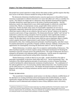 Chapter 2. The Tasks of Emancipatory Social Science 13
that people have actual capacities to make choices that matter to them, and this requires that they
have access to the basic resources needed for acting on their life plans.12
The democratic dimension of political justice concerns equal access to the political means
necessary to participate in collective decisions over issues that affect one’s life as a member of a
society. This affirms not simply that in a democracy there should be formal political equality –
all people should have equal legal access to the means of political participation – but that
democracy needs to be empowered in ways which enable people to collectively control their
common fate. Mostly, in contemporary society, people hold a fairly restrictive view of
democracy. On the one hand, many issues of crucial public importance are not seen as
legitimately subjected to democratic decision-making. In particular, many economic decisions
which have massive affects on our collective fate are seen as “private” matters to be made by
executives and owners of large corporations. The demarcation between “public” and “private” is
anchored in a relatively strong conception of private property which significantly insulates a
wide range of decisions over economic resources and activities from intrusive democratic
control. On the other hand, even for those issues which are seen as legitimate objects of public
control, popular democratic empowerment is quite limited. Electoral politics are heavily
dominated by elites, thus violating democratic principles of political equality, and other venues
for popular participation are generally of largely symbolic character. Ordinary citizens have few
opportunities for meaningfully exercising the democratic ideal of “rule by the people.”
Radical democracy, in contrast, argues for an expansive understanding of democracy. The
ideal of political equality of citizens requires strong institutional mechanisms for blocking the
translation of private economic power into political power. The scope of democratic decision is
enlarged to all domains with important public consequences. And the arenas for empowered
citizen participation extend beyond casting ballots in periodic elections.
Radical democracy is both an ideal in its own right – people should have the right to
participate meaningfully in decisions which affect their lives – and an instrumental value – the
realization of the radical egalitarian principle of social justice in terms of human flourishing
would be facilitated by radical democratic institutions of political power. The combination of
the radical egalitarian view of social justice and the radical democratic view of political power
can be called democratic egalitarianism. This defines the broad normative foundation for the
diagnosis and critique of existing institutions and the search for transformative alternatives in
this book.
VIABLE ALTERNATIVES
The second task of emancipatory social science is to develop a coherent, credible theory of
the alternatives to existing institutions and social structures that would eliminate, or at least
significantly mitigate the harms and injustices identified in the diagnosis and critique. Social
alternatives can be elaborated and evaluated in terms of three different criteria: desirability,
12
Egalitarian distributions of material resources thus have two distinct justifications: Social justice requires equal
access to the necessary material means to live a flourishing life; political justice requires equal access to the
necessary material means for real freedom. These two rationales for an egalitarian distribution of material resources
are connected insofar as real freedom itself contributes to human flourishing.
 
