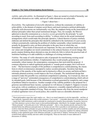 Chapter 2. The Tasks of Emancipatory Social Science 14
viability, and achievability. As illustrated in Figure 1, these are nested in a kind of hierarchy: not
all desirable alternatives are viable, and not all viable alternatives are achievable.
-- Figure 1 about here --
Desirability. The exploration of desirable alternatives, without the constraints of viability or
achievability, is the domain of utopian social theory and much normative political philosophy.
Typically such discussions are institutionally very thin, the emphasis being on the enunciation of
abstract principles rather than actual institutional designs. Thus, for example, the Marxist
aphorism to describe communism as a classless society governed by the principle “to each
according to need, from each according to ability,” is almost silent on the actual institutional
arrangements which would make this principle operative. Liberal theories of justice similarly
elaborate and defend the principles that should be embodied in the institutions of a just society
without systematically exploring the problem of whether sustainable, robust institutions could
actually be designed to carry out those principles in the pure form in which they are
formulated.13
These kinds of discussions are important, for they can contribute much to clarify
our values and strengthen our moral commitment to the arduous business of social change. But
purely utopian thinking about alternatives may do relatively little to inform the practical task of
institution building or to add credibility to challenges of existing institutions.
Viability. The study of viable alternatives asks of proposals for transforming existing social
structures and institutions whether, if implemented, they would actually generate in a
sustainable, robust manner, the emancipatory consequences that motivated the proposal. A
common objection to radical egalitarian proposals is “sounds good on paper, but it will never
work.” The best known example of this problem is comprehensive central planning, the classic
form in which revolutionaries attempted to realize socialist principles. Socialists had sharp
criticisms of the anarchy of the market and its destructive effects on society and believed that a
rationally planned economy would improve the lives of people. The institutional design that
seemed to make this possible was centralized comprehensive planning. As it turned out, there are
a range of “perverse” unintended consequences of comprehensive central planning which subvert
its intended goals, both because of the information overload generated by complexity and a range
of problems linked to incentives. Another example of the viability problem is the proposal for a
generous unconditional basic income, a proposal we will discuss in chapter 6. Suppose everyone
were given, with no conditions or restrictions whatsoever, a monthly stipend sufficient to live at
a socially respectable standard of living. There are many reasons why from the moral standpoint
of radical egalitarian views of social justice, this could be seen as a desirable alternative to
13
Moral philosophers argue that ought implies can – there is no moral imperative to do the impossible – and thus, at
least implicitly, arguments about what would constitute a “just society” – a desirable alternative to the present world
– require that viable institutions could in principle be constructed to actualize those principles. In practice, however,
very little attention is given to these issues in most political philosophy. John Rawls, for example, argues that his
“liberty principle” is lexically prior to his “difference principle” – that is, it has absolute priority and must be fully
satisfied before the difference principle kicks in. He does not ask if this is possible in real institutions: perhaps a
world in which the liberty principle was given this kind of absolute priority would be unstable and self-contradictory
in practice. Furthermore, some violation of the liberty principle may be a necessary condition for making substantial
headway on the egalitarian goals of the difference principle, so some kind of “balance” between the two principles
would be both superior morally and more stable sociologically. These are the kinds of issues addressed in
discussions of viability.
 