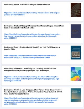 Envisioning Nature Science And Religion James D Proctor
https://ebookbell.com/product/envisioning-nature-science-and-religion-
james-d-proctor-49461558
Envisioning The Past Through Memories How Memory Shaped Ancient Near
Eastern Societies Davide Nadali Editor
https://ebookbell.com/product/envisioning-the-past-through-memories-
how-memory-shaped-ancient-near-eastern-societies-davide-nadali-
editor-50223212
Envisioning Empire The New British World From 1763 To 1773 James M
Vaughn Editor
https://ebookbell.com/product/envisioning-empire-the-new-british-
world-from-1763-to-1773-james-m-vaughn-editor-50224488
Envisioning The Future Of Learning For Creativity Innovation And
Entrepreneurship Kyriaki Papageorgiou Olga Kokshagina
https://ebookbell.com/product/envisioning-the-future-of-learning-for-
creativity-innovation-and-entrepreneurship-kyriaki-papageorgiou-olga-
kokshagina-51029776
Envisioning Worlds In Late Antique Art New Perspectives On Abstraction
And Symbolism In Lateroman And Earlybyzantine Visual Culture C 300600
Anna Cecilia Olovsdotter Editor
https://ebookbell.com/product/envisioning-worlds-in-late-antique-art-
new-perspectives-on-abstraction-and-symbolism-in-lateroman-and-
earlybyzantine-visual-culture-c-300600-anna-cecilia-olovsdotter-
editor-51111608
 