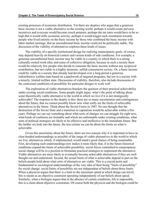 Chapter 2. The Tasks of Emancipatory Social Science 15
existing processes of economic distribution. Yet there are skeptics who argue that a generous
basic income is not a viable alternative to the existing world: perhaps it would create perverse
incentives and everyone would become couch potatoes; perhaps the tax rates would have to be so
high that it would stifle economic activity; perhaps it would trigger such resentment towards
people who lived entirely on the basic income by those who combined the basic income with
labor market earnings, that an unconditional basic income could not be politically stable. The
discussion of the viability of alternatives explores these kinds of issues.
The viability of a specific institutional design for realizing emancipatory goals, of course,
may depend heavily on historical context and various kinds of side conditions. For example, a
generous unconditional basic income may be viable in a country in which there is a strong
culturally-rooted work ethic and sense of collective obligation, because in such a society there
would be relatively few people who decide to consume the basic income without any reciprocal
contribution, but not viable in a highly atomistic, selfish consumerist society. Or, a basic income
could be viable in a society that already had developed over a long period a generous
redistributive welfare state based on a patchwork of targeted programs, but not in a society with
a miserly, limited welfare state. Discussions of viability, therefore, also include discussions of
the contextual conditions-of-possibility for particular designs to work well.
The exploration of viable alternatives brackets the question of their practical achievability
under existing social conditions. Some people might argue: what’s the point of talking about
some theoretically viable alternative to the world in which we live if it is not strategically
achievable? The response to the skeptic is this: there are so many uncertainties and contingencies
about the future, that we cannot possibly know now what really are the limits of achievable
alternatives in the future. Think about the Soviet Union in 1987. No one thought that the
destruction of the Soviet State and a transition to capitalism would be achievable within a few
years. Perhaps we can say something about what sorts of changes we can struggle for right now,
what kinds of coalitions are formable and which are unformable under existing conditions, what
sorts of political strategies are likely to be effective and ineffective in the immediate future. But
the further we look into the future, the less certain we can be about the limits on what is
achievable.
Given this uncertainty about the future, there are two reasons why it is important to have as
clear-headed understandings as possible of the range of viable alternatives to the world in which
we live, alternatives which, if implemented, would stand a good chance of being sustainable.
First, developing such understandings now makes it more likely that, if in the future historical
conditions expand the limits of achievable possibility, social forces committed to emancipatory
social change will be in a position to formulate practical strategies to implement the alternative.
Viable alternatives are more likely to eventually become achievable alternatives if they are well
thought out and understood. Second, the actual limits of what is achievable depend in part on the
beliefs people hold about what sorts of alternatives are viable. This is a crucial point and
fundamental to sociological understandings of the very idea of their being “limits of possibility”
for social change: social limits of possibility are not independent of beliefs about those limits.
When a physicist argues that there is a limit to the maximum speed at which things can travel,
this is meant as an objective constraint operating independently of our beliefs about speed.
Similarly, when a biologist argues that in the absence of certain conditions, life is impossible,
this is a claim about objective constraints. Of course both the physicist and the biologist could be
 