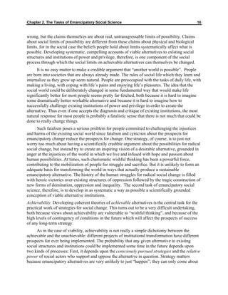 Chapter 2. The Tasks of Emancipatory Social Science 16
wrong, but the claims themselves are about real, untransgressable limits of possibility. Claims
about social limits of possibility are different from these claims about physical and biological
limits, for in the social case the beliefs people hold about limits systematically affect what is
possible. Developing systematic, compelling accounts of viable alternatives to existing social
structures and institutions of power and privilege, therefore, is one component of the social
process through which the social limits on achievable alternatives can themselves be changed.
It is no easy matter to make a credible argument that “another world is possible”. People
are born into societies that are always already made. The rules of social life which they learn and
internalize as they grow up seem natural. People are preoccupied with the tasks of daily life, with
making a living, with coping with life’s pains and enjoying life’s pleasures. The idea that the
social world could be deliberately changed in some fundamental way that would make life
significantly better for most people seems pretty far-fetched, both because it is hard to imagine
some dramatically better workable alternative and because it is hard to imagine how to
successfully challenge existing institutions of power and privilege in order to create the
alternative. Thus even if one accepts the diagnosis and critique of existing institutions, the most
natural response for most people is probably a fatalistic sense that there is not much that could be
done to really change things.
Such fatalism poses a serious problem for people committed to challenging the injustices
and harms of the existing social world since fatalism and cynicism about the prospects for
emancipatory change reduce the prospects for change. One strategy, of course, is to just not
worry too much about having a scientifically credible argument about the possibilities for radical
social change, but instead try to create an inspiring vision of a desirable alternative, grounded in
anger at the injustices of the world in which we live and infused with hope and passion about
human possibilities. At times, such charismatic wishful thinking has been a powerful force,
contributing to the mobilization of people for struggle and sacrifice. But it is unlikely to form an
adequate basis for transforming the world in ways that actually produce a sustainable
emancipatory alternative. The history of the human struggles for radical social change is filled
with heroic victories over existing structures of oppression followed by the tragic construction of
new forms of domination, oppression and inequality. The second task of emancipatory social
science, therefore, is to develop in as systematic a way as possible a scientifically grounded
conception of viable alternative institutions.
Achievability. Developing coherent theories of achievable alternatives is the central task for the
practical work of strategies for social change. This turns out to be a very difficult undertaking,
both because views about achievability are vulnerable to “wishful thinking”, and because of the
high levels of contingency of conditions in the future which will affect the prospects of success
of any long-term strategy.
As in the case of viability, achievability is not really a simple dichotomy between the
achievable and the unachievable: different projects of institutional transformation have different
prospects for ever being implemented. The probability that any given alternative to existing
social structures and institutions could be implemented some time in the future depends upon
two kinds of processes: First, it depends upon the consciously pursued strategies and the relative
power of social actors who support and oppose the alternative in question. Strategy matters
because emancipatory alternatives are very unlikely to just “happen”; they can only come about
 
