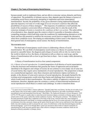 Chapter 2. The Tasks of Emancipatory Social Science 17
because people work to implement them, and are able to overcome various obstacles and forms
of opposition. The probability of ultimate success, then, depends upon the balance of power of
contending social forces consciously attempting to implement and resist emancipatory
transformation. Second, the probability of any given alternative being implemented depends
upon the trajectory over time of a wide range of social structural conditions that affect the
possibilities of success of these strategies.14
This trajectory of conditions is itself partially the
result of the cumulative unintended effects of human action, but it is also the result of the
conscious strategies of actors to transform the conditions of their own actions. The achievability
of an alternative, thus, depends upon the extent to which it is possible to formulate coherent,
compelling strategies which both help create the conditions for implementing alternatives in the
future and have the potential to mobilize the necessary social forces to support the alternative
when those conditions occur. Developing an understanding of these issues is the objective of the
third general task of emancipatory social science: the theory of transformation.
TRANSFORMATION
The third task of emancipatory social science is elaborating a theory of social
transformation. We can think of emancipatory social science as a theory of a journey from the
present to a possible future: the diagnosis and critique of society tells us why we want to leave
the world in which we live; the theory of alternatives tells us where we want to go; and the
theory of transformation tells us how to get from here to there – how to make viable alternatives,
achievable.
A theory of transformation involves four central components:
(1). A theory of social reproduction. A central proposition of all theories of social emancipation
is that the structures and institutions that generate the forms of oppression and social harms
identified in the diagnosis and critique of society do not continue to exist simply out of some law
of social inertia; they require active mechanisms of social reproduction. This proposition is based
on a counterfactual argument: since these structures and institutions impose real harms on
people, in the absence of some active process of social reproduction, the people harmed by the
existing social arrangements would resist these harms and challenge these institutions in ways
which would result in their transformation. The relative stability of oppressive structures and
institutions, therefore, depends upon the existence a variety of interconnected mechanisms of
social reproduction which block or contain such challenge. In order to transform those
14
To quote (out of context) Marx’s famous aphorism: “[people] make their own history, but they do not make it just
as they please; they do not make it under circumstances chosen by themselves, but under circumstances directly
encountered, given and transmitted from the past.” (Karl Marx, The Eighteenth Brumaire of Louis Bonaparte. 1852
[1977]: 97) The quote is usually taken to mean that social structures impose constraints on human agency, but the
actual context of the quote is about the mental conditions of action. The full quote continues: “The tradition of all
the dead generations weighs like a nightmare on the brain of the living. And just when they seem engaged in
revolutionizing themselves and things, in creating something that has never yet existed, precisely in such periods of
revolutionary crisis they anxiously conjure up the spirits from the past to their service and borrow from them names,
battle cries and costumes in order to present the new scene of world history in this time-honored disguise and this
borrowed language.” (p.97) Even though Marx’s point was focused on these kinds of cultural constraints on
transforming the world, the more general idea is that collective strategies encounter conditions which are not
themselves directly amenable to strategic choice.
 