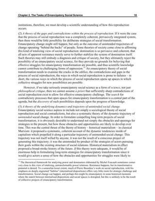 Chapter 2. The Tasks of Emancipatory Social Science 18
institutions, therefore, we must develop a scientific understanding of how this reproduction
occurs.
(2) A theory of the gaps and contradictions within the process of reproduction. If it were the case
that the process of social reproduction was a completely coherent, pervasively integrated system,
then there would be little possibility for deliberate strategies of social transformation.
Emancipatory change might still happen, but only as the outcome of unintended trajectories of
change operating “behind the backs” of people. Some theories of society come close to affirming
this kind of totalizing view of social reproduction: domination is so pervasive and coherent, that
all acts of apparent resistance merely serve to further stabilize the system of domination itself.
Such theories may still embody a diagnosis and critique of society, but they ultimately reject the
possibility of an emancipatory social science, for they provide no grounds for believing that
effective struggles for emancipatory transformation are possible, and thus scientific knowledge
cannot contribute to challenging forms of oppression.15
An emancipatory theory of social
transformation needs to examine the cracks in the edifice, the contradictions and gaps in the
process of social reproduction, the ways in which social reproduction is prone to failures – in
short, the various ways in which the process of social reproduction opens up spaces in which
collective struggles for new possibilities are possible.
However, if we take seriously emancipatory social science as a form of science, not just
philosophical critique, then we cannot assume a priori that sufficiently sharp contradictions of
social reproduction exist to allow for effective emancipatory challenge. The search for
contradictory processes that open spaces for emancipatory transformation is a central part of the
agenda, but the discovery of such possibilities depends upon the progress of knowledge.
(3) A theory of the underlying dynamics and trajectory of unintended social change.
Emancipatory social science aspires to include not simply a sociological theory of social
reproduction and social contradictions, but also a systematic theory of the dynamic trajectory of
unintended social change. In order to formulate compelling long term projects of social
transformation, it is obviously desirable to understand not simply the obstacles and openings for
strategies in the present, but how those obstacles and opportunities are likely to develop over
time. This was the central thrust of the theory of history – historical materialism – in classical
Marxism: it proposed a systematic, coherent account of the dynamic tendencies inside of
capitalism which propelled it along a particular trajectory of unintended social change. This
trajectory was not itself willed by anyone, it was not the result of a conscious project of
generating this trajectory; it was the unintended by-product of the strategies of actors pursuing
their goals within the existing structure of social relations. Historical materialism in effect
proposed a broad-stroke history of the future. If this theory were adequate, it would be of
enormous help in formulating long-term strategies for emancipatory transformation since it
would give actors a sense of how the obstacles and opportunities for struggles were likely to
15
The theoretical framework for analyzing power and domination elaborated by Michel Foucault sometimes comes
very close to this view of totalizing, untransformable power relations. Resistance happens, but its transformative
potential is denied. To a somewhat lesser extent, much of Pierre Bourdieu’s work on social reproduction, with his
emphasis on deeply engrained “habitus” (internalized dispositions) offers very little room for strategic challenge and
transformation. Social change can happen, and perhaps this might be emancipatory in some historical moments
where the match between internalized dispositions and social spaces is disrupted, but this is unlikely to be the result
of collective projects of emancipatory transformation.
 