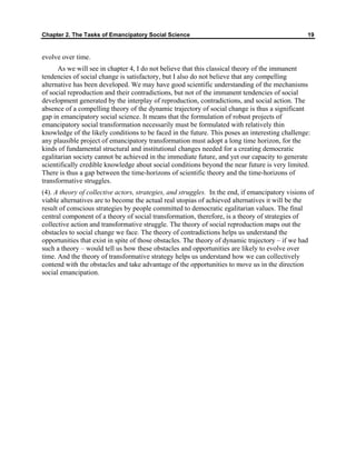 Chapter 2. The Tasks of Emancipatory Social Science 19
evolve over time.
As we will see in chapter 4, I do not believe that this classical theory of the immanent
tendencies of social change is satisfactory, but I also do not believe that any compelling
alternative has been developed. We may have good scientific understanding of the mechanisms
of social reproduction and their contradictions, but not of the immanent tendencies of social
development generated by the interplay of reproduction, contradictions, and social action. The
absence of a compelling theory of the dynamic trajectory of social change is thus a significant
gap in emancipatory social science. It means that the formulation of robust projects of
emancipatory social transformation necessarily must be formulated with relatively thin
knowledge of the likely conditions to be faced in the future. This poses an interesting challenge:
any plausible project of emancipatory transformation must adopt a long time horizon, for the
kinds of fundamental structural and institutional changes needed for a creating democratic
egalitarian society cannot be achieved in the immediate future, and yet our capacity to generate
scientifically credible knowledge about social conditions beyond the near future is very limited.
There is thus a gap between the time-horizons of scientific theory and the time-horizons of
transformative struggles.
(4). A theory of collective actors, strategies, and struggles. In the end, if emancipatory visions of
viable alternatives are to become the actual real utopias of achieved alternatives it will be the
result of conscious strategies by people committed to democratic egalitarian values. The final
central component of a theory of social transformation, therefore, is a theory of strategies of
collective action and transformative struggle. The theory of social reproduction maps out the
obstacles to social change we face. The theory of contradictions helps us understand the
opportunities that exist in spite of those obstacles. The theory of dynamic trajectory – if we had
such a theory – would tell us how these obstacles and opportunities are likely to evolve over
time. And the theory of transformative strategy helps us understand how we can collectively
contend with the obstacles and take advantage of the opportunities to move us in the direction
social emancipation.
 