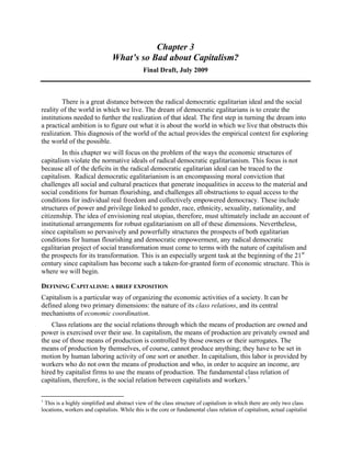 Chapter 3
What’s so Bad about Capitalism?
Final Draft, July 2009
There is a great distance between the radical democratic egalitarian ideal and the social
reality of the world in which we live. The dream of democratic egalitarians is to create the
institutions needed to further the realization of that ideal. The first step in turning the dream into
a practical ambition is to figure out what it is about the world in which we live that obstructs this
realization. This diagnosis of the world of the actual provides the empirical context for exploring
the world of the possible.
In this chapter we will focus on the problem of the ways the economic structures of
capitalism violate the normative ideals of radical democratic egalitarianism. This focus is not
because all of the deficits in the radical democratic egalitarian ideal can be traced to the
capitalism. Radical democratic egalitarianism is an encompassing moral conviction that
challenges all social and cultural practices that generate inequalities in access to the material and
social conditions for human flourishing, and challenges all obstructions to equal access to the
conditions for individual real freedom and collectively empowered democracy. These include
structures of power and privilege linked to gender, race, ethnicity, sexuality, nationality, and
citizenship. The idea of envisioning real utopias, therefore, must ultimately include an account of
institutional arrangements for robust egalitarianism on all of these dimensions. Nevertheless,
since capitalism so pervasively and powerfully structures the prospects of both egalitarian
conditions for human flourishing and democratic empowerment, any radical democratic
egalitarian project of social transformation must come to terms with the nature of capitalism and
the prospects for its transformation. This is an especially urgent task at the beginning of the 21st
century since capitalism has become such a taken-for-granted form of economic structure. This is
where we will begin.
DEFINING CAPITALISM: A BRIEF EXPOSITION
Capitalism is a particular way of organizing the economic activities of a society. It can be
defined along two primary dimensions: the nature of its class relations, and its central
mechanisms of economic coordination.
Class relations are the social relations through which the means of production are owned and
power is exercised over their use. In capitalism, the means of production are privately owned and
the use of those means of production is controlled by those owners or their surrogates. The
means of production by themselves, of course, cannot produce anything; they have to be set in
motion by human laboring activity of one sort or another. In capitalism, this labor is provided by
workers who do not own the means of production and who, in order to acquire an income, are
hired by capitalist firms to use the means of production. The fundamental class relation of
capitalism, therefore, is the social relation between capitalists and workers.1
1
This is a highly simplified and abstract view of the class structure of capitalism in which there are only two class
locations, workers and capitalists. While this is the core or fundamental class relation of capitalism, actual capitalist
 