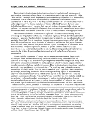 Chapter 3. What is so Bad about Capitalism? 23
Economic coordination in capitalism is accomplished primarily through mechanisms of
decentralized voluntary exchange by privately contracting parties – or what is generally called
“free markets” – through which the prices and quantities of the goods and services produced are
determined. Market coordination is conventionally contrasted with authoritative state
coordination, in which the power of the state is used to command the allocations of resources to
different purposes.2
The famous metaphor of “the invisible hand” captures the basic idea:
individuals and firms, simply pursuing their own private interests, engage in bargaining and
voluntary exchanges with other individuals and firms, and out of this uncoordinated set of micro-
interactions comes an economic system that is more or less coordinated at the aggregate level.
The combination of these two features of capitalism – class relations defined by private
ownership and propertyless workers, and coordination organized through decentralized market
exchanges – generates the characteristic competitive drive for profits and capital accumulation of
capitalist firms. Each firm, in order to survive over time, must compete successfully with other
firms. Firms that innovate, lower their costs of production, and increase their productivity can
under-cut their rivals, increase their profits and thus expand at the expense of other firms. Each
firm faces these competitive pressures, and thus in general all firms are forced to seek
innovations of one sort or another in order to survive. The resulting relentless drive for profits
generates the striking dynamism of capitalism relative to all earlier forms of economic
organization.
Actual capitalist economies, of course, are much more complex than this. As economic
sociologists stress, no capitalist economy could function effectively, or even survive, if it
consisted exclusively of the institutions of private property and market competition. Many other
institutional arrangements are needed to make capitalism actually work and are present in the
social organization of all real capitalist economies. These institutional properties of real capitalist
economies vary considerably over time and place. The result is a wide variety of real-world
capitalisms, all of which differ from the abstract model of “pure” capitalism. Some capitalisms,
for example, have strong, affirmative states which regulate many aspects of the market and
empower workers in various ways to control certain aspects of the labor process. These are
capitalist economies in which the “private” in “private ownership” has been partially eroded, and
the voluntary exchange in markets is constrained by various institutional devices. In some
capitalisms both firms and workers are organized into various kinds of collective associations
that provide significant forms of coordination distinct from both market and state coordination.
Trade associations, unions, chambers of commerce, and other kinds of association help constitute
societies contain a variety of other kinds of class locations, particularly those loosely grouped under the heading “the
middle class”, that do not neatly fit into one or the other of these two polarized categories. For an extended
discussion of the problem of combining the simple, abstract idea of a polarized class relation between capitalists and
workers with the complexity of actual class structures, see Erik Olin Wright, Class Counts (Cambridge University
Press, 1997), chapter 1. For a collection of alternative approaches to understanding class, see Erik Olin Wright
(editor), Approaches to Class Analysis (Cambridge: Cambridge University Press, 2005).
2
State and Market are not exhaustive of mechanisms of economic coordination. As many economic sociologists
have argued, coordination is also accomplished by associations, communities and various kinds of social networks,
including kinship networks. For a discussion of the issues of multiple processes of coordination, see Wolfgang
Streeck, “Community, Market, State and Associations? The Prospective Contribution of Interest Governance to
Social Order.” In, Streeck, Wolfgang and Philippe C. Schmitter, eds., Private Interest Government: Beyond Market
and State. (Beverly Hills and London: Sage, 1985) pp. 1-29
 