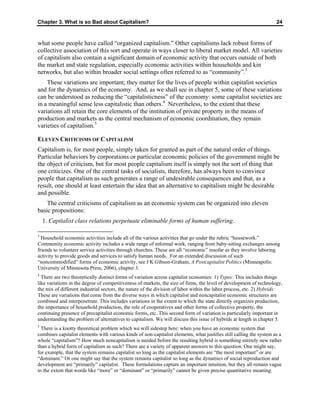 Chapter 3. What is so Bad about Capitalism? 24
what some people have called “organized capitalism.” Other capitalisms lack robust forms of
collective association of this sort and operate in ways closer to liberal market model. All varieties
of capitalism also contain a significant domain of economic activity that occurs outside of both
the market and state regulation, especially economic activities within households and kin
networks, but also within broader social settings often referred to as “community”.3
These variations are important; they matter for the lives of people within capitalist societies
and for the dynamics of the economy. And, as we shall see in chapter 5, some of these variations
can be understood as reducing the “capitalisticness” of the economy: some capitalist societies are
in a meaningful sense less capitalistic than others.4
Nevertheless, to the extent that these
variations all retain the core elements of the institution of private property in the means of
production and markets as the central mechanism of economic coordination, they remain
varieties of capitalism.5
ELEVEN CRITICISMS OF CAPITALISM
Capitalism is, for most people, simply taken for granted as part of the natural order of things.
Particular behaviors by corporations or particular economic policies of the government might be
the object of criticism, but for most people capitalism itself is simply not the sort of thing that
one criticizes. One of the central tasks of socialists, therefore, has always been to convince
people that capitalism as such generates a range of undesirable consequences and that, as a
result, one should at least entertain the idea that an alternative to capitalism might be desirable
and possible.
The central criticisms of capitalism as an economic system can be organized into eleven
basic propositions:
1. Capitalist class relations perpetuate eliminable forms of human suffering.
3
Household economic activities include all of the various activities that go under the rubric “housework.”
Community economic activity includes a wide range of informal work, ranging from baby-sitting exchanges among
friends to volunteer service activities through churches. These are all “economic” insofar as they involve laboring
activity to provide goods and services to satisfy human needs. For an extended discussion of such
“noncommodified” forms of economic activity, see J K Gibson-Graham, A Postcapitalist Politics (Minneapolis:
University of Minnesota Press, 2006), chapter 3.
4
There are two theoretically distinct forms of variation across capitalist economies: 1) Types: This includes things
like variations in the degree of competitiveness of markets, the size of firms, the level of development of technology,
the mix of different industrial sectors, the nature of the division of labor within the labor process, etc. 2) Hybrids:
These are variations that come from the diverse ways in which capitalist and noncapitalist economic structures are
combined and interpenetrate. This includes variations in the extent to which the state directly organizes production,
the importance of household production, the role of cooperatives and other forms of collective property, the
continuing presence of precapitalist economic forms, etc. This second form of variation is particularly important in
understanding the problem of alternatives to capitalism. We will discuss this issue of hybrids at length in chapter 5.
5
There is a knotty theoretical problem which we will sidestep here: when you have an economic system that
combines capitalist elements with various kinds of non-capitalist elements, what justifies still calling the system as a
whole “capitalism”? How much noncapitalism is needed before the resulting hybrid is something entirely new rather
than a hybrid form of capitalism as such? There are a variety of apparent answers to this question. One might say,
for example, that the system remains capitalist so long as the capitalist elements are “the most important” or are
“dominant.” Or one might say that the system remains capitalist so long as the dynamics of social reproduction and
development are “primarily” capitalist. These formulations capture an important intuition, but they all remain vague
to the extent that words like “more” or “dominant” or “primarily” cannot be given precise quantitative meaning.
 