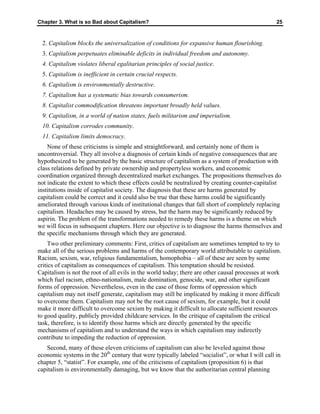 Chapter 3. What is so Bad about Capitalism? 25
2. Capitalism blocks the universalization of conditions for expansive human flourishing.
3. Capitalism perpetuates eliminable deficits in individual freedom and autonomy.
4. Capitalism violates liberal egalitarian principles of social justice.
5. Capitalism is inefficient in certain crucial respects.
6. Capitalism is environmentally destructive.
7. Capitalism has a systematic bias towards consumerism.
8. Capitalist commodification threatens important broadly held values.
9. Capitalism, in a world of nation states, fuels militarism and imperialism.
10. Capitalism corrodes community.
11. Capitalism limits democracy.
None of these criticisms is simple and straightforward, and certainly none of them is
uncontroversial. They all involve a diagnosis of certain kinds of negative consequences that are
hypothesized to be generated by the basic structure of capitalism as a system of production with
class relations defined by private ownership and propertyless workers, and economic
coordination organized through decentralized market exchanges. The propositions themselves do
not indicate the extent to which these effects could be neutralized by creating counter-capitalist
institutions inside of capitalist society. The diagnosis that these are harms generated by
capitalism could be correct and it could also be true that these harms could be significantly
ameliorated through various kinds of institutional changes that fall short of completely replacing
capitalism. Headaches may be caused by stress, but the harm may be significantly reduced by
aspirin. The problem of the transformations needed to remedy these harms is a theme on which
we will focus in subsequent chapters. Here our objective is to diagnose the harms themselves and
the specific mechanisms through which they are generated.
Two other preliminary comments: First, critics of capitalism are sometimes tempted to try to
make all of the serious problems and harms of the contemporary world attributable to capitalism.
Racism, sexism, war, religious fundamentalism, homophobia – all of these are seen by some
critics of capitalism as consequences of capitalism. This temptation should be resisted.
Capitalism is not the root of all evils in the world today; there are other causal processes at work
which fuel racism, ethno-nationalism, male domination, genocide, war, and other significant
forms of oppression. Nevertheless, even in the case of those forms of oppression which
capitalism may not itself generate, capitalism may still be implicated by making it more difficult
to overcome them. Capitalism may not be the root cause of sexism, for example, but it could
make it more difficult to overcome sexism by making it difficult to allocate sufficient resources
to good quality, publicly provided childcare services. In the critique of capitalism the critical
task, therefore, is to identify those harms which are directly generated by the specific
mechanisms of capitalism and to understand the ways in which capitalism may indirectly
contribute to impeding the reduction of oppression.
Second, many of these eleven criticisms of capitalism can also be leveled against those
economic systems in the 20th
century that were typically labeled “socialist”, or what I will call in
chapter 5, “statist”. For example, one of the criticisms of capitalism (proposition 6) is that
capitalism is environmentally damaging, but we know that the authoritarian central planning
 