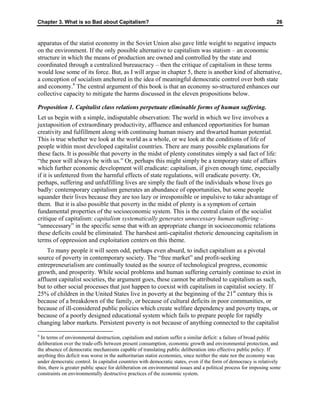 Chapter 3. What is so Bad about Capitalism? 26
apparatus of the statist economy in the Soviet Union also gave little weight to negative impacts
on the environment. If the only possible alternative to capitalism was statism – an economic
structure in which the means of production are owned and controlled by the state and
coordinated through a centralized bureaucracy – then the critique of capitalism in these terms
would lose some of its force. But, as I will argue in chapter 5, there is another kind of alternative,
a conception of socialism anchored in the idea of meaningful democratic control over both state
and economy.6
The central argument of this book is that an economy so-structured enhances our
collective capacity to mitigate the harms discussed in the eleven propositions below.
Proposition 1. Capitalist class relations perpetuate eliminable forms of human suffering.
Let us begin with a simple, indisputable observation: The world in which we live involves a
juxtaposition of extraordinary productivity, affluence and enhanced opportunities for human
creativity and fulfillment along with continuing human misery and thwarted human potential.
This is true whether we look at the world as a whole, or we look at the conditions of life of
people within most developed capitalist countries. There are many possible explanations for
these facts. It is possible that poverty in the midst of plenty constitutes simply a sad fact of life:
“the poor will always be with us.” Or, perhaps this might simply be a temporary state of affairs
which further economic development will eradicate: capitalism, if given enough time, especially
if it is unfettered from the harmful effects of state regulations, will eradicate poverty. Or,
perhaps, suffering and unfulfilling lives are simply the fault of the individuals whose lives go
badly: contemporary capitalism generates an abundance of opportunities, but some people
squander their lives because they are too lazy or irresponsible or impulsive to take advantage of
them. But it is also possible that poverty in the midst of plenty is a symptom of certain
fundamental properties of the socioeconomic system. This is the central claim of the socialist
critique of capitalism: capitalism systematically generates unnecessary human suffering –
“unnecessary” in the specific sense that with an appropriate change in socioeconomic relations
these deficits could be eliminated. The harshest anti-capitalist rhetoric denouncing capitalism in
terms of oppression and exploitation centers on this theme.
To many people it will seem odd, perhaps even absurd, to indict capitalism as a pivotal
source of poverty in contemporary society. The “free market” and profit-seeking
entrepreneurialism are continually touted as the source of technological progress, economic
growth, and prosperity. While social problems and human suffering certainly continue to exist in
affluent capitalist societies, the argument goes, these cannot be attributed to capitalism as such,
but to other social processes that just happen to coexist with capitalism in capitalist society. If
25% of children in the United States live in poverty at the beginning of the 21st
century this is
because of a breakdown of the family, or because of cultural deficits in poor communities, or
because of ill-considered public policies which create welfare dependency and poverty traps, or
because of a poorly designed educational system which fails to prepare people for rapidly
changing labor markets. Persistent poverty is not because of anything connected to the capitalist
6
In terms of environmental destruction, capitalism and statism suffer a similar deficit: a failure of broad public
deliberation over the trade-offs between present consumption, economic growth and environmental protection, and
the absence of democratic mechanisms capable of translating public deliberation into effective public policy. If
anything this deficit was worse in the authoritarian statist economies, since neither the state nor the economy was
under democratic control. In capitalist countries with democratic states, even if the form of democracy is relatively
thin, there is greater public space for deliberation on environmental issues and a political process for imposing some
constraints on environmentally destructive practices of the economic system.
 