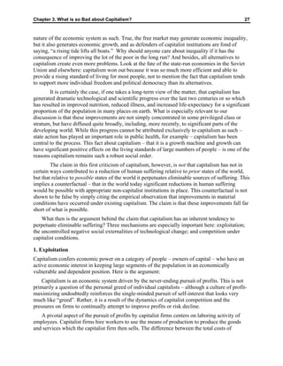 Chapter 3. What is so Bad about Capitalism? 27
nature of the economic system as such. True, the free market may generate economic inequality,
but it also generates economic growth, and as defenders of capitalist institutions are fond of
saying, “a rising tide lifts all boats.” Why should anyone care about inequality if it has the
consequence of improving the lot of the poor in the long run? And besides, all alternatives to
capitalism create even more problems. Look at the fate of the state-run economies in the Soviet
Union and elsewhere: capitalism won out because it was so much more efficient and able to
provide a rising standard of living for most people, not to mention the fact that capitalism tends
to support more individual freedom and political democracy than its alternatives.
It is certainly the case, if one takes a long-term view of the matter, that capitalism has
generated dramatic technological and scientific progress over the last two centuries or so which
has resulted in improved nutrition, reduced illness, and increased life-expectancy for a significant
proportion of the population in many places on earth. What is especially relevant to our
discussion is that these improvements are not simply concentrated in some privileged class or
stratum, but have diffused quite broadly, including, more recently, to significant parts of the
developing world. While this progress cannot be attributed exclusively to capitalism as such –
state action has played an important role in public health, for example – capitalism has been
central to the process. This fact about capitalism – that it is a growth machine and growth can
have significant positive effects on the living standards of large numbers of people – is one of the
reasons capitalism remains such a robust social order.
The claim in this first criticism of capitalism, however, is not that capitalism has not in
certain ways contributed to a reduction of human suffering relative to prior states of the world,
but that relative to possible states of the world it perpetuates eliminable sources of suffering. This
implies a counterfactual – that in the world today significant reductions in human suffering
would be possible with appropriate non-capitalist institutions in place. This counterfactual is not
shown to be false by simply citing the empirical observation that improvements in material
conditions have occurred under existing capitalism. The claim is that these improvements fall far
short of what is possible.
What then is the argument behind the claim that capitalism has an inherent tendency to
perpetuate eliminable suffering? Three mechanisms are especially important here: exploitation;
the uncontrolled negative social externalities of technological change; and competition under
capitalist conditions.
1. Exploitation
Capitalism confers economic power on a category of people – owners of capital – who have an
active economic interest in keeping large segments of the population in an economically
vulnerable and dependent position. Here is the argument:
Capitalism is an economic system driven by the never-ending pursuit of profits. This is not
primarily a question of the personal greed of individual capitalists – although a culture of profit-
maximizing undoubtedly reinforces the single-minded pursuit of self-interest that looks very
much like “greed”. Rather, it is a result of the dynamics of capitalist competition and the
pressures on firms to continually attempt to improve profits or risk decline.
A pivotal aspect of the pursuit of profits by capitalist firms centers on laboring activity of
employees. Capitalist firms hire workers to use the means of production to produce the goods
and services which the capitalist firm then sells. The difference between the total costs of
 