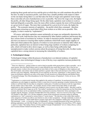 Chapter 3. What is so Bad about Capitalism? 28
producing those goods and services and the price at which they are sold constitutes the profits of
the firm. In order to maximize profits, such firms face a double problem with respect to labor:
on the one hand, hiring labor is a cost that takes the form of wages and capitalists want to keep
these costs (like all costs of production) as low as possible. The lower the wage costs, the higher
the profits, all other things being equal. On the other hand, capitalists want workers to work as
hard and diligently as possible, since the more effort workers expend, the more will be produced
at a given level of wages. The more that is produced for a given level of costs, the higher the
profits.7
The economic interests of capitalists – the profits which they command – therefore
depend upon extracting as much labor effort from workers at as little cost as possible. This,
roughly, is what is meant by “exploitation”.8
Of course, individual capitalists cannot unilaterally set wages nor unilaterally determine the
intensity of work, both because they are constrained by labor market conditions and because they
face various forms of resistance by workers. In order to maximize profits, therefore, capitalists
also have an interest in insuring labor market conditions which both insure ample supplies of
labor and which undercut the capacity of workers to resist pressures to intensify labor effort. In
particular, capitalists have an interest in there being large numbers of workers competing for
jobs, which will tend to drive down wages, as well as there being sufficiently high
unemployment to make workers anxious about the prospects of losing their jobs. In other words,
capitalists have a strong interest in increasing the vulnerability of workers.
2. Technological change
Technological change within the process of production is an inherent tendency of capitalist
competition, since technological change is one of the key ways capitalists increase productivity
7
These two objectives – getting workers to work as hard as possible while paying them as little as possible – are in
some tension, since how hard workers work is in part affected by how much they are paid. This is true for two
principle reasons: workers who are better paid are more likely to feel a sense of obligation to their employers and
thus work harder, and workers who are better paid have a greater stake in their job and more to lose if they are fired,
and thus work more diligently. Although they do not explicitly use the term “exploitation” in their analysis, these
issues are brilliantly explored in an essay on the nature of work incentives by Samuel Bowles and Herbert Gintis,
“Contested Exchange: New Microfoundations for the Political Economy of Capitalism”, Politics & Society, 1990
18: 165-222.
8
Exploitation is a controversial concept when applied to the analysis of capitalism. In neoclassical economics
exploitation can only happen in capitalism if there is some form of coercion operating in market relations that forces
workers to sell their labor for less than its competitive market price. If workers are forced to work for wages below
the true market value of their skills – for example, because of laws which restrict their ability to seek better
employment or other mechanisms which give employers coercive power over the labor market – then they could be
said to be exploited. But if wages are set by “free market” mechanisms in which the transactions are free from direct
coercion, then there can be no exploitation within a neoclassical economics framework. Some sociologists ( for
example Aage B. Sorenson, “Toward a Sounder Basis for Class Analysis,” American Journal of Sociology Volume
105 Number 6, May 2000: 1523–58) have adopted a variant of this neoclassical economics notion by defining
exploitation as a “rent” connected to various forms of “social closure.” The idea here is that within labor markets
some categories of workers are able to erect barriers to entry to their occupations – through credentials or unions or
some other mechanism – which enable them to acquire wages above the competitive market price of labor power.
This increment – a rent – is viewed as a form of exploitation. For an extended discussion of the issues involved in
defining exploitation, see Erik Olin Wright, Class Counts (Cambridge: Cambridge University Press, 1997), chapter
1, and G.A. Cohen “The Labour Theory of Value and the Concept of Exploitation” in G.A. Cohen, History, Labour
and Freedom (Oxford: Oxford University Press, 1989).
 