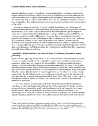 Chapter 3. What is so Bad about Capitalism? 30
hand, the global movements of capital and extensions of capitalist exploitation, technological
change, and profit-maximizing competition to the less developed regions of the world have in
some cases contributed to rapid economic growth and development, most strikingly in the late
20th
century and early 21st
century in China and India.9
On the other hand, these same processes
have also produced deep and devastating forms of marginalization and desperate poverty in parts
of the world.
In principle, of course, the fruits of growth could be distributed in ways that improved
everyone’s material welfare. It is unquestionably the case that capitalism has generated sufficient
material wealth in the world today so that even with no further economic growth no person
would have to be poor in the developed capitalist countries, and basic needs could be met for
everyone even in poor third world countries. However, there is no mechanism internal to
capitalism itself to generate the redistribution needed to produce these effects, either within the
rich countries or globally. For the rising tide to indeed raise all boats, counter-capitalist
institutions must be created capable of neutralizing the destructive impact of capitalism on the
lives of many people. It is precisely because capitalism creates the potential to eliminate material
deprivation, but cannot itself fully actualize that potential that it can be indicted for perpetuating
eliminable forms of human suffering.
Proposition 2. Capitalism blocks the universalization of conditions for expansive human
flourishing.
When socialists, especially those anchored in the Marxist tradition, criticize capitalism, a litany
of harms is usually invoked: poverty, blighted lives, unnecessary toil, blocked opportunities,
oppression, and perhaps more theoretically-complex ideas like alienation and exploitation.
However, when the vision of an alternative to capitalism is sketched, the image is not simply a
consumer paradise without poverty and material deprivations, but rather a social order in which
individuals thrive, where their talents and creative potentials are nurtured and freely exercised to
the fullest extent. The elimination of material deprivation and poverty are, of course, essential
conditions for the full realization and exercise of human potentials, but it is the realization of
such potentials that is core of the emancipatory ideal for socialists. This, then, is what I mean by
the expansive sense of “human flourishing”: the realization and exercise of the talents and
potentials of individuals.
The second criticism of capitalism asserts that while capitalism may have significantly
contributed to enlarging the potential for human flourishing, especially through the enormous
advances in human productivity which capitalism has generated, and it certainly has created
conditions under which a segment of the population has access to the conditions to live
flourishing lives, it blocks the extension of those conditions to all people even within developed
capitalist countries, let alone the entire world. Three issues are especially salient here: first, the
9
Marx, in fact, celebrated this aspect of capitalist expansion to the far corners of the world on the grounds that it
was necessary for the modernization of the less developed regions of the world. Imperialism was the necessary
process for generating a truly global capitalism, which in turn for Marx was the necessary condition for transcending
capitalism. See Bill Warren, Imperialism: Pioneer of Capitalism (London: Verso, 1980)
 