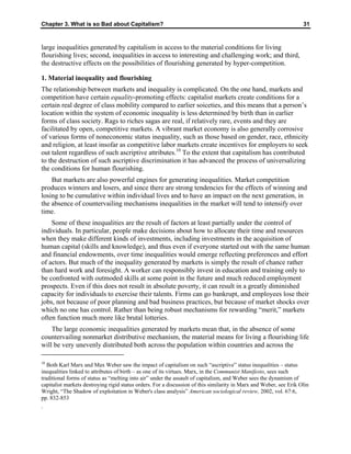 Chapter 3. What is so Bad about Capitalism? 31
large inequalities generated by capitalism in access to the material conditions for living
flourishing lives; second, inequalities in access to interesting and challenging work; and third,
the destructive effects on the possibilities of flourishing generated by hyper-competition.
1. Material inequality and flourishing
The relationship between markets and inequality is complicated. On the one hand, markets and
competition have certain equality-promoting effects: capitalist markets create conditions for a
certain real degree of class mobility compared to earlier soiceties, and this means that a person’s
location within the system of economic inequality is less determined by birth than in earlier
forms of class society. Rags to riches sagas are real, if relatively rare, events and they are
facilitated by open, competitive markets. A vibrant market economy is also generally corrosive
of various forms of noneconomic status inequality, such as those based on gender, race, ethnicity
and religion, at least insofar as competitive labor markets create incentives for employers to seek
out talent regardless of such ascriptive attributes.10
To the extent that capitalism has contributed
to the destruction of such ascriptive discrimination it has advanced the process of universalizing
the conditions for human flourishing.
But markets are also powerful engines for generating inequalities. Market competition
produces winners and losers, and since there are strong tendencies for the effects of winning and
losing to be cumulative within individual lives and to have an impact on the next generation, in
the absence of countervailing mechanisms inequalities in the market will tend to intensify over
time.
Some of these inequalities are the result of factors at least partially under the control of
individuals. In particular, people make decisions about how to allocate their time and resources
when they make different kinds of investments, including investments in the acquisition of
human capital (skills and knowledge), and thus even if everyone started out with the same human
and financial endowments, over time inequalities would emerge reflecting preferences and effort
of actors. But much of the inequality generated by markets is simply the result of chance rather
than hard work and foresight. A worker can responsibly invest in education and training only to
be confronted with outmoded skills at some point in the future and much reduced employment
prospects. Even if this does not result in absolute poverty, it can result in a greatly diminished
capacity for individuals to exercise their talents. Firms can go bankrupt, and employees lose their
jobs, not because of poor planning and bad business practices, but because of market shocks over
which no one has control. Rather than being robust mechanisms for rewarding “merit,” markets
often function much more like brutal lotteries.
The large economic inequalities generated by markets mean that, in the absence of some
countervailing nonmarket distributive mechanism, the material means for living a flourishing life
will be very unevenly distributed both across the population within countries and across the
10
Both Karl Marx and Max Weber saw the impact of capitalism on such “ascriptive” status inequalities – status
inequalities linked to attributes of birth – as one of its virtues. Marx, in the Communist Manifesto, sees such
traditional forms of status as “melting into air” under the assault of capitalism, and Weber sees the dynamism of
capitalist markets destroying rigid status orders. For a discussion of this similarity in Marx and Weber, see Erik Olin
Wright, “The Shadow of exploitation in Weber's class analysis” American sociological review, 2002, vol. 67:6,
pp. 832-853
.
 
