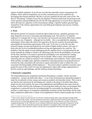 Chapter 3. What is so Bad about Capitalism? 32
regions of global capitalism. In an obvious way this has especially serious consequences for
children, where material inequalities can severely constrain access to the conditions for
developing their human potentials. But this is not just a problem for the early years of life. The
idea of “flourishing” includes not just the development of human intellectual, psychological and
social capacities during childhood, but also the life-long opportunity to exercise those capacities,
and to develop new capacities as life circumstances change. Capitalist markets generate large
inequalities in the realistic opportunities for such lifelong development and exercise of talents
and capacities.
2. Work
Beyond the question of economic rewards for labor market activity, capitalism generates very
large disparities in access to interesting and challenging work. The incentive of capitalist
employers is to design jobs in such a way that they can extract the maximum effort from workers
at the lowest cost. Frequently – although not invariably – this is accomplished by adopting
technologies which reduce the skill levels required to do the job, routinize the principal tasks,
and simplify the monitoring requirements of the work. To be sure, it is also the case that
technical change can open up demands for new kinds of highly skilled workers, and some of
these jobs also involve considerable problem-solving and opportunities for creativity. The
problem is that the supply of such challenging jobs by capitalist firms is not determined by the
needs of people for settings in which to do interesting work, but by the profitability of such jobs
for the firm, and there is no reason in general for profitability to be maximized by creating
meaningful, interesting and challenging work for people. What is more, when meaningful,
interesting jobs are created in response to new technologies and conditions, if they require scarce
skills and thus are highly paid, capitalist competition in general generates on-going pressures to
routinize the tasks associated with such jobs as much as possible in order to reduce the costs
associated with hiring highly skilled employees.11
The result is that in capitalist economies most
people for most of their work lives face job opportunities which offer meager opportunities at
best for creativity and challenge, and this obstructs human flourishing.
3. Destructive competition
The relationship between competition and human flourishing is complex. On the one hand,
competition – trying to be better than others – is one of the social processes that pushes people to
make the investments of time, energy and resources needed to develop their talents. This is not to
say that the only motivation for developing one’s talents is the desire to be better than others –
people are also motivated by the sense of accomplishment and fulfillment that comes from the
mastery of skills and from the challenges of exercising those skills once they are developed. Still,
competition is a powerful force for rewarding people for successfully developing their talents,
and thus a certain degree of competition undoubtedly stimulates human flourishing. On the other
hand, competition underwrites a culture of accomplishment which evaluates people only in terms
11
There is thus a kind of cyclical process at work here: technical change often creates demands for high skilled
workers for new kinds of jobs; over time subsequent innovation is directed towards routinizing those jobs to remove
the necessity for so many high skilled workers. A good example of this is the trajectory over time of the job of
computer programmer. In the 1960s this was an extremely skilled job requiring a great deal of education. By the
early 21st
century with the tremendous growth in the importance of computers many of the tasks of computer
programming have been reduced to routine work that can be accomplished with relatively little training.
 
