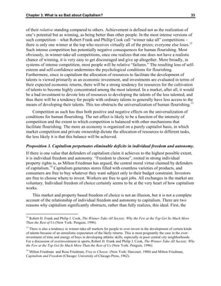 Chapter 3. What is so Bad about Capitalism? 33
of their relative standing compared to others. Achievement is defined not as the realization of
one’s potential but as winning, as being better than other people. In the most intense versions of
such competition – what Robert Frank and Phillip Cook call “winner take all” competitions –
there is only one winner at the top who receives virtually all of the prizes; everyone else loses.12
Such intense competition has potentially negative consequences for human flourishing. Most
obviously, in winner-take-all competitions, once one realizes that one does not have a realistic
chance of winning, it is very easy to get discouraged and give up altogether. More broadly, in
systems of intense competition, most people will be relative “failures.” The resulting loss of self-
esteem and self-confidence undermines the psychological conditions for flourishing.
Furthermore, since in capitalism the allocation of resources to facilitate the development of
talents is viewed primarily as an economic investment, and investments are evaluated in terms of
their expected economic returns, there will be a strong tendency for resources for the cultivation
of talents to become highly concentrated among the most talented. In a market, after all, it would
be a bad investment to devote lots of resources to developing the talents of the less talented, and
thus there will be a tendency for people with ordinary talents to generally have less access to the
means of developing their talents. This too obstructs the universalization of human flourishing.13
Competition as such has thus both positive and negative effects on the universalization of
conditions for human flourishing. The net affect is likely to be a function of the intensity of
competition and the extent to which competition is balanced with other mechanisms that
facilitate flourishing. The more an economy is organized on a purely capitalist basis, in which
market competition and private ownership dictate the allocation of resources to different tasks,
the less likely it is that this balance will be achieved.
Proposition 3. Capitalism perpetuates eliminable deficits in individual freedom and autonomy.
If there is one value that defenders of capitalism claim it achieves to the highest possible extent,
it is individual freedom and autonomy. “Freedom to choose”, rooted in strong individual
property rights is, as Milton Friedman has argued, the central moral virtue claimed by defenders
of capitalism.14
Capitalism generates stores filled with countless varieties of products, and
consumers are free to buy whatever they want subject only to their budget constraint. Investors
are free to choose where to invest. Workers are free to quit jobs. All exchanges in the market are
voluntary. Individual freedom of choice certainly seems to be at the very heart of how capitalism
works.
This market and property based freedom of choice is not an illusion, but it is not a complete
account of the relationship of individual freedom and autonomy to capitalism. There are two
reasons why capitalism significantly obstructs, rather than fully realizes, this ideal. First, the
12
Robert H. Frank and Philip J. Cook, The Winner-Take-All Society: Why the Few at the Top Get So Much More
Than the Rest of Us (New York: Penguin, 1996).
13
There is also a tendency in winner-take-all markets for people to over-invest in the development of certain kinds
of talents because of an unrealistic expectation of the likely returns. This is most poignantly the case in the over-
investment of time and energy of boys in developing athletic skills, especially in poor central city neighborhoods.
For a discussion of overinvestment in sports, Robert H. Frank and Philip J. Cook, The Winner-Take-All Society: Why
the Few at the Top Get So Much More Than the Rest of Us (New York: Penguin, 1996).
14
Milton Friedman and Rose Friedman, Free to Choose. (New York: Harcourt, 1980) and Milton Friedman,
Capitalism and Freedom (Chicago: University of Chicago Press, 1962).
 