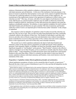 Chapter 3. What is so Bad about Capitalism? 34
relations of domination within capitalist workplaces constitute pervasive restrictions on
individual autonomy and self-direction. At the core of the institution of private property is the
power of owners to decide how their property is to be used. In the context of capitalist firms this
is the basis for conferring authority on owners to direct the actions of their employees. An
essential part of the employment contract is the agreement of employees to follow orders, to do
what they are told.15
This may, of course, still allow for some degree of self-direction within
work, both because as a practical matter employers may be unable to effectively monitor the
details of employee behavior, and because in some labor processes the employer may grant the
employee considerable autonomy. Nevertheless, in most capitalist workplaces for most workers,
individual freedom and self-direction are quite curtailed. This lack of autonomy and freedom
within the world of work is an important part of what has been called “alienation” in the critique
of capitalism.
One response to this by defenders of capitalism is that if workers do not like what they are
told to do, they are free to quit. They are thus not really being dominated since they continually
voluntarily submit to the authority of their boss. The freedom of individuals to quit their jobs,
however, provides only an illusory escape from such domination since without ownership of
means of production or access to basic necessities of life, workers must seek work in capitalist
firms or state organizations, and in all of these they must surrender autonomy.
The second way in which capitalism undermines the ideal of individual freedom and
autonomy centers on the large massive inequalities of wealth and income which capitalism
generates. Such inequality implies, as Philippe van Parijs has forcefully argued, that there is a
significant inequality in “real freedom” across persons. “Real Freedom” consists in the effective
capacity of people to act on their life plans, to be in a position to actually make the choices which
matter to them.16
Large inequalities of wealth and income mean some people have much greater
freedom in this sense than others. While it is certainly true that relative to previous forms of
society capitalism enhances individual autonomy and freedom, it also erects barriers to the full
realization of this value.
Proposition 4. Capitalism violates liberal egalitarian principles of social justice.
Liberal egalitarian conceptions of justice revolve around the idea of equality of opportunity.17
Basically the idea is that a system of distribution is just if it is the case that all inequalities are the
15
Robert Dahl has argued, in an important book on the meaning of democracy, that there is no logical reason why
rights to private ownership confer rights to dictatorial power over employees. Just as we have abolished slavery even
in cases where a person might want to voluntarily enter into a contract to be a slave on the grounds that people
should not be allowed to permanently give up their rights to autonomy (or “self-ownership” as some philosophers
call it), we could prohibit people from giving up their right to autonomy within the employment contract of capitalist
firms. People could still invest in firms, but this would only give them rights to a stream of earnings from the
investment, not any rights to control the activities of people within the firm. See Dahl, Robert A. A Preface to
Economic Democracy. (University of California Press Berkeley and Los Angeles, California, 1985)
16
Real Freedom for All (Oxford: Oxford University Press, 1997). Van Parijs emphasizes the ways in which the
distribution of income generates inequalities in real freedom. For a discussion of how the vast inequalities in the
distribution of wealth also curtail the freedom of most people, see Bruce Ackerman and Ann Alstott, The
Stakeholder Society (New Havens: Yale University Press, 2000)
17
Liberal egalitarians share with liberals an emphasis on individual choice and liberty in their conceptions of justice,
but they differ in how demanding they are in specifying the conditions under which individual choices can be seen
as generating just outcomes.
 