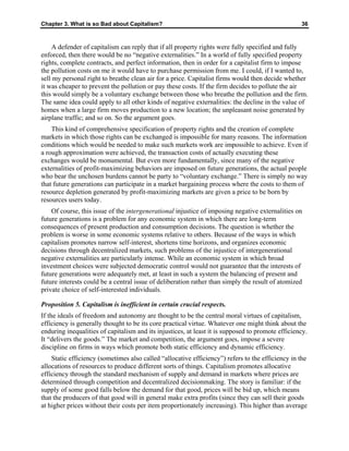 Chapter 3. What is so Bad about Capitalism? 36
A defender of capitalism can reply that if all property rights were fully specified and fully
enforced, then there would be no “negative externalities.” In a world of fully specified property
rights, complete contracts, and perfect information, then in order for a capitalist firm to impose
the pollution costs on me it would have to purchase permission from me. I could, if I wanted to,
sell my personal right to breathe clean air for a price. Capitalist firms would then decide whether
it was cheaper to prevent the pollution or pay these costs. If the firm decides to pollute the air
this would simply be a voluntary exchange between those who breathe the pollution and the firm.
The same idea could apply to all other kinds of negative externalities: the decline in the value of
homes when a large firm moves production to a new location; the unpleasant noise generated by
airplane traffic; and so on. So the argument goes.
This kind of comprehensive specification of property rights and the creation of complete
markets in which those rights can be exchanged is impossible for many reasons. The information
conditions which would be needed to make such markets work are impossible to achieve. Even if
a rough approximation were achieved, the transaction costs of actually executing these
exchanges would be monumental. But even more fundamentally, since many of the negative
externalities of profit-maximizing behaviors are imposed on future generations, the actual people
who bear the unchosen burdens cannot be party to “voluntary exchange.” There is simply no way
that future generations can participate in a market bargaining process where the costs to them of
resource depletion generated by profit-maximizing markets are given a price to be born by
resources users today.
Of course, this issue of the intergenerational injustice of imposing negative externalities on
future generations is a problem for any economic system in which there are long-term
consequences of present production and consumption decisions. The question is whether the
problem is worse in some economic systems relative to others. Because of the ways in which
capitalism promotes narrow self-interest, shortens time horizons, and organizes economic
decisions through decentralized markets, such problems of the injustice of intergenerational
negative externalities are particularly intense. While an economic system in which broad
investment choices were subjected democratic control would not guarantee that the interests of
future generations were adequately met, at least in such a system the balancing of present and
future interests could be a central issue of deliberation rather than simply the result of atomized
private choice of self-interested individuals.
Proposition 5. Capitalism is inefficient in certain crucial respects.
If the ideals of freedom and autonomy are thought to be the central moral virtues of capitalism,
efficiency is generally thought to be its core practical virtue. Whatever one might think about the
enduring inequalities of capitalism and its injustices, at least it is supposed to promote efficiency.
It “delivers the goods.” The market and competition, the argument goes, impose a severe
discipline on firms in ways which promote both static efficiency and dynamic efficiency.
Static efficiency (sometimes also called “allocative efficiency”) refers to the efficiency in the
allocations of resources to produce different sorts of things. Capitalism promotes allocative
efficiency through the standard mechanism of supply and demand in markets where prices are
determined through competition and decentralized decisionmaking. The story is familiar: if the
supply of some good falls below the demand for that good, prices will be bid up, which means
that the producers of that good will in general make extra profits (since they can sell their goods
at higher prices without their costs per item proportionately increasing). This higher than average
 
