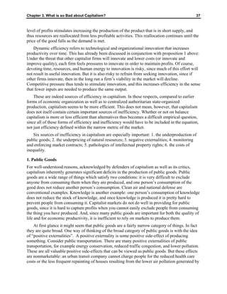 Chapter 3. What is so Bad about Capitalism? 37
level of profits stimulates increasing the production of the product that is in short supply, and
thus resources are reallocated from less profitable activities. This reallocation continues until the
price of the good falls as the demand is met.
Dynamic efficiency refers to technological and organizational innovation that increases
productivity over time. This has already been discussed in conjunction with proposition 1 above:
Under the threat that other capitalist firms will innovate and lower costs (or innovate and
improve quality), each firm feels pressures to innovate in order to maintain profits. Of course,
devoting time, resources, and human energy to innovation is risky, since much of this effort will
not result in useful innovation. But it is also risky to refrain from seeking innovation, since if
other firms innovate, then in the long run a firm’s viability in the market will decline.
Competitive pressure thus tends to stimulate innovation, and this increases efficiency in the sense
that fewer inputs are needed to produce the same output.
These are indeed sources of efficiency in capitalism. In these respects, compared to earlier
forms of economic organization as well as to centralized authoritarian state-organized
production, capitalism seems to be more efficient. This does not mean, however, that capitalism
does not itself contain certain important sources of inefficiency. Whether or not on balance
capitalism is more or less efficient than alternatives thus becomes a difficult empirical question,
since all of these forms of efficiency and inefficiency would have to be included in the equation,
not just efficiency defined within the narrow metric of the market.
Six sources of inefficiency in capitalism are especially important: 1. the underproduction of
public goods; 2. the underpricing of natural resources; 3. negative externalities; 4. monitoring
and enforcing market contracts; 5. pathologies of intellectual property rights; 6. the costs of
inequality.
1. Public Goods
For well-understood reasons, acknowledged by defenders of capitalism as well as its critics,
capitalism inherently generates significant deficits in the production of public goods. Public
goods are a wide range of things which satisfy two conditions: it is very difficult to exclude
anyone from consuming them when they are produced, and one person’s consumption of the
good does not reduce another person’s consumption. Clean air and national defense are
conventional examples. Knowledge is another example: one person’s consumption of knowledge
does not reduce the stock of knowledge, and once knowledge is produced it is pretty hard to
prevent people from consuming it. Capitalist markets do not do well in providing for public
goods, since it is hard to capture profits when you cannot easily exclude people from consuming
the thing you have produced. And, since many public goods are important for both the quality of
life and for economic productivity, it is inefficient to rely on markets to produce them.
At first glance it might seem that public goods are a fairly narrow category of things. In fact
they are quite broad. One way of thinking of the broad category of public goods is with the idea
of “positive externalities”. A positive externality is some positive side-effect of producing
something. Consider public transportation. There are many positive externalities of public
transportation, for example energy conservation, reduced traffic congestion, and lower pollution.
These are all valuable positive side-effects that can be viewed as public goods. But these effects
are nonmarketable: an urban transit company cannot charge people for the reduced health care
costs or the less frequent repainting of houses resulting from the lower air pollution generated by
 