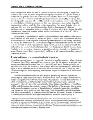 Chapter 3. What is so Bad about Capitalism? 38
public transportation. These are benefits experienced by a much broader group of people than
those who buy tickets. If a public transportation company is organized in a capitalist manner, it
will have to charge ticket prices that enable it to cover all of the direct costs of producing the
service. If it received payment for all of the positive externalities generated by its service, then
the ticket price for individual rides could be vastly lowered (since those prices would not have to
cover the full cost of the transportation), but there is no mechanism within markets for public
transportation to charge people for these positive externalities. As a result, the ticket prices for
individual rides have to be much higher than they should be from an overall efficiency
standpoint, and as a result of the higher price of the tickets, there will be lower demand for public
transportation, less will be provided, and the positive externalities will be reduced.19
This is
economically inefficient.
The same kind of argument about positive externalities can be made about education, public
health services, and even things like the arts and sports. In each of these cases there are positive
externalities for the society in general that reach beyond the people who are directly consuming
the service: it is better to live in a society of educated people than uneducated people; it is better
to live in a society in which vaccinations are freely available, even if one is not vaccinated; it is
better to live in a society with lots of arts activities, even if one does not directly consume them;
it is better to live in a society with extensive recreational activities for youth even if one is not
young. If this is correct, then it is economically inefficient to rely on capitalism and the market to
produce these things.
2. Under-pricing and over-consumption of natural resources
In standard economic theory, in a competitive market the price of things closely reflects the costs
of producing them. This is seen as efficient because it means that the prices are sending the right
signals to producers and investors. If the prices are significantly above the costs of producing
something, this means that investors in those products will be earning extra profits, and this will
signal to producers to increase production; if the prices are below the costs of producing, then
this means that people are losing money, and this sends a signal that less should be invested and
produced.
This standard argument of efficient market signals generated by the costs of production
interacting with supply and demand breaks down in a crucial way with respect to the extraction
and processing of nonrenewable natural resources. The problem is basically the time horizons in
which people experience the “costs of production” and therefore interpret the signals of
generated by prices. We know that sometime in the future the costs of production of fossil fuels
will be vastly higher than they are today because of the depletion of the resource. If these future
higher costs of production were part of the calculation of profitability today, then it would be
clear that current prices are not covering these costs. Production would accordingly be reduced
until prices rose sufficiently to cover these future higher costs. The market, however, is incapable
of imposing these long-term costs on present production. The result is under-pricing of
19
These positive externalities of public transportation are one of the main justifications for public subsidies for
public transit systems, but typically these subsidies are relatively small and transit systems are expected to cover
nearly all of the operating costs of producing the service through user fees. This is economically irrational. It could
easily be the case that if all of the positive externalities of public transportation were taken into consideration
(including the positive externalities for future generations), then full subsidization with free public transportation for
the riders would be the most efficient way of pricing the service.
 