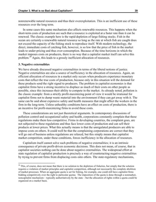 Chapter 3. What is so Bad about Capitalism? 39
nonrenewable natural resources and thus their overexploitation. This is an inefficient use of these
resources over the long term.
In some cases this same mechanism also affects renewable resources. This happens when the
short-term costs of production are such that a resource is exploited at a faster rate than it can be
renewed. The classic example here is the rapid depletion of large fishing stocks. Fish in the
ocean are certainly a renewable natural resource so long as the rate at which fish are caught does
not exceed the capacity of the fishing stock to reproduce itself. With modern technology, the
direct, immediate costs of catching fish, however, is so low that the price of fish in the market
leads to under-pricing and thus over-consumption. Because of the time horizons in which the
market imposes costs on producers, there is no way that a capitalist market itself can solve this
problem.20
Again, this leads to a grossly inefficient allocation of resources.
3. Negative externalities
We have already discussed negative externalities in terms of the liberal notions of justice.
Negative externalities are also a source of inefficiency in the allocation of resources. Again, an
efficient allocation of resources in a market only occurs when producers experience monetary
costs that reflect the true costs of production, because only in this situation will the demand for
these products send the right signal to producers. The problem in capitalist economies is that
capitalist firms have a strong incentive to displace as much of their costs on other people as
possible, since this increases their ability to compete in the market. As already noted, pollution is
the classic example: from a strictly profit-maximizing point of view it would be irrational for
capitalist firms not to dump waste material into the environment if they can get away with it. The
same can be said about expensive safety and health measures that might affect the workers in the
firm in the long-term. Unless unhealthy conditions have an effect on costs of production, there is
an incentive for profit-maximizing firms to avoid these costs.
These considerations are not just theoretical arguments. In contemporary discussions of
pollution control and occupational safety and health, corporations constantly complain that these
regulations make them less competitive. Firms in developing countries, the complaint goes, are
not subjected to these regulations and thus face lower costs of production and can sell their
products at lower prices. What this actually means is that the unregulated producers are able to
impose costs on others. It could well be that the complaining corporations are correct that they
will go out of business unless regulations are relaxed, but this simply means that capitalist
market competition, under these conditions, forces inefficiency in the allocation of resources.
Capitalism itself cannot solve such problems of negative externalities; it is an intrinsic
consequence of private profit-driven economic decisions. This does not mean, of course, that in
capitalist societies nothing can be done about negative externalities. The widespread effort at
state regulation of capitalist production is precisely a way of counteracting negative externalities
by trying to prevent firms from displacing costs onto others. The state-regulatory mechanisms,
20
This, of course, does not mean that there is no solution to the depletion of fisheries, but simply that the solution
requires a violation of market principles and capitalist competition, although not necessarily the complete abolition
of market processes. When an aggregate quota is set for fishing, for example, one could still have capitalist firms
bidding competitively over the right to particular quotas. The imposition of the quota is done through a nonmarket,
noncapitalist mechanism – typically authoritatively by the state – but the allocation of rights within a quota could be
organized on a market basis.
 
