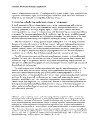 Chapter 3. What is so Bad about Capitalism? 40
however, always have the character of eroding the strictly private property rights associated with
capitalism: some of those rights, such as the right to decide how much waste from production to
dump into the environment, become public, rather than private.21
4. Monitoring and enforcing market contracts and private property
A fourth source of inefficiency in capitalism centers on the costs associated with enforcing
market-based contracts. At the center of market exchanges is the problem of contracts – the
voluntary agreements to exchange property rights of various sorts. Contracts are not self-
enforcing, and there are a range of costs associated with the monitoring and enforcement of these
agreements. The more resources have to be devoted to this task, the less are available to actually
produce the goods and services that are exchanged in the market. This is inefficient in the sense
that these resources are not being used to produce anything but simply to prevent cheating.
The massive amount of money spent on lawyers and litigation over such things as contract
disputes, civil suits, enforcement of intellectual property rights, and challenges to government
regulations of corporations are obvious examples of ways in which capitalist property rights
generate efficiency losses. Such expenditures of resources may be entirely rational given the
stakes in the disputes, and they may be necessary for production to take place under capitalist
conditions, but nevertheless they deflect resources from directly productive activities.
The efficiency problems generated by contract enforcement, however, go beyond issues of
litigation. They also affect the mundane operation of contractual relations. Two examples will
illustrate the scope of this problem: the costs associated with supervising employees within the
labor process, and the enormous paperwork costs of paying for medical care through a system of
decentralized private insurance.
The employment contract involves an exchange of a wage for a certain amount of work. The
problem is that while the worker can formally agree to perform this laboring activity, it is
impossible for the worker to actually give up real control over the expenditure of effort to
someone else. Since people are not robots, they always retain some measure of control over their
activities. Because, in general, employers want workers to work harder than the workers
themselves would like to work, this means that employers face a problem in actually extracting
effective effort from employees. The solution to this problem is some combination of threats for
shirking (especially the threat of being fired), incentives for good performance (especially job
ladders and seniority based pay increases), and supervision to monitor employee performance
and enforce these sanctions.22
21
There are a range of regulatory devices – such as the buying and selling of “pollution rights” – which at first
glance might seem to work through principles of private property and the market. This is largely an illusion, for
political authority is needed to set the threshold values for these pollution rights and monitor compliance with the
level of pollution rights a firm has purchased and the level of pollution it generates. Pollution rights and pollution
credits may be a good way of regulating pollution insofar as it gives firms more flexibility in accommodating to
anti-pollution requirements, but they are nevertheless a form of state imposed reduction of private property rights.
22
For a discussion of the economic logic of the problem of extracting labor effort from workers, see Samuel Bowles
and Herbert Gintis, “Contested Exchange: New Microfoundations for the Political Economy of Capitalism”, Politics
& Society , June 1990, 18:2, pp.165-222, and Michael Burawoy and Erik Olin Wright. 1990. “Coercion and Consent
in Contested Exchange,” Politics & Society, June, 1990 18:2, pp. 251-266
 