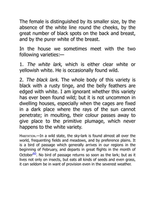 The female is distinguished by its smaller size, by the
absence of the white line round the cheeks, by the
great number of black spots on the back and breast,
and by the purer white of the breast.
In the house we sometimes meet with the two
following varieties:—
1. The white lark, which is either clear white or
yellowish white. He is occasionally found wild.
2. The black lark. The whole body of this variety is
black with a rusty tinge, and the belly feathers are
edged with white. I am ignorant whether this variety
has ever been found wild; but it is not uncommon in
dwelling houses, especially when the cages are fixed
in a dark place where the rays of the sun cannot
penetrate; in moulting, their colour passes away to
give place to the primitive plumage, which never
happens to the white variety.
Habitation.—In a wild state, the sky-lark is found almost all over the
world, frequenting fields and meadows, and by preference plains. It
is a bird of passage which generally arrives in our regions in the
beginning of February, and departs in great flights in the month of
October60. No bird of passage returns so soon as the lark; but as it
lives not only on insects, but eats all kinds of seeds and even grass,
it can seldom be in want of provision even in the severest weather.
 