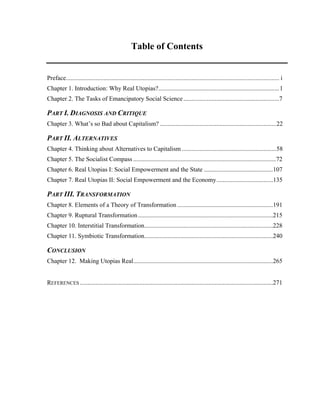 Table of Contents
Preface........................................................................................................................................ i
Chapter 1. Introduction: Why Real Utopias?.............................................................................1
Chapter 2. The Tasks of Emancipatory Social Science .............................................................7
PART I. DIAGNOSIS AND CRITIQUE
Chapter 3. What’s so Bad about Capitalism? ..........................................................................22
PART II. ALTERNATIVES
Chapter 4. Thinking about Alternatives to Capitalism ............................................................58
Chapter 5. The Socialist Compass ...........................................................................................72
Chapter 6. Real Utopias I: Social Empowerment and the State ............................................107
Chapter 7. Real Utopias II: Social Empowerment and the Economy....................................135
PART III. TRANSFORMATION
Chapter 8. Elements of a Theory of Transformation .............................................................191
Chapter 9. Ruptural Transformation......................................................................................215
Chapter 10. Interstitial Transformation..................................................................................228
Chapter 11. Symbiotic Transformation..................................................................................240
CONCLUSION
Chapter 12. Making Utopias Real.........................................................................................265
REFERENCES ...........................................................................................................................271
 