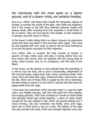 the individuals with the most spots on a lighter
ground, and of a clearer white, are certainly females.
Habitation.—When wild these birds inhabit the temperate regions of
Europe, in summer the woods of the plain, near fields and meadows,
and in the woods of the hills they alternate between heaths and
pasture lands. After breeding time they assemble in small flocks of
ten or twelve. They are thus found in the stubble, at their departure
in October, and their return in March.
In the house I prefer letting them run about, because my experience
shows that they sing better in this way than when caged. They must
be well supplied with river sand, as well to roll and dust themselves
as to pick out grains necessary for their digestion.
Food.—When wild, in summer, the food consists of insects; in
autumn, of rape, millet, seed, and oats; in spring, before they can
find insects and worms, they are satisfied with the young buds of
herbs, water-cresses, and, on an emergency, with the buds of the
filbert.
In the house, as this species is more delicate than the preceding, it
is well to vary the food, and to give it occasionally, independent of
the universal paste, poppy-seed, oats, hemp, sprouting wheat, fresh
curds, fresh and dried ants’ eggs, minced ox heart, meal worms, and
the like. When one of these birds is caught by the net or otherwise,
the best things to induce it to eat when it reaches the bird-room are
poppy-seeds and ants’ eggs.
I have seen two wood-larks which had been kept in a cage for eight
years, very healthy and gay, with their feet quite free from disease,
and singing perfectly. Their food consisted of crumbs of white bread
and pounded hemp-seed mixed together; a piece of white bread,
enough for the day, soaked in milk, which was poured boiling over it
every morning, was also furnished; and finally, some ants’ eggs,
given two or three times a day as a treat. The bottom of the cage
was also covered with sand, which was changed regularly every day,
 