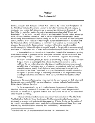 Preface
Final Draft June 2009
In 1970, facing the draft during the Vietnam War, I attended the Thomas Starr King School for
the Ministry, a Unitarian-Universalist seminary in Berkeley, California. Students studying in
seminaries were given a draft deferment and so seminary enrollments rose dramatically in the
late 1960s. As part of my studies, I organized a student-run seminar called “Utopia and
Revolution.” For ten weeks I met with a dozen or so other students from the various seminaries
in the Berkeley Graduate Theological Union to discuss the principles and prospects for the
revolutionary transformation of American society and the rest of the world. We were young and
earnest, animated by the idealism of the civil rights movement and the anti-war movement and
by the counter-cultural currents opposed to competitive individualism and consumerism. We
discussed the prospects for the revolutionary overthrow of American capitalism and the
ramifications of the “dictatorship of the proletariat” as well as the potential for a countercultural
subversion of existing structures of power and domination through living alternative ways of life.
In order to facilitate our discussions in that seminar, I recorded the sessions and typed up
transcripts each week to give to each of the participants. In the first session we discussed what
each of us meant by “Utopia”. Toward the end of the discussion I suggested the following:
It would be undesirable, I think, for the task of constructing an image of utopia, as we are
doing, to be seen as an attempt to find definitive institutional answers to various
problems. We can perhaps determine what kinds of social institutions negate our goals
and which kind of institutions seem to at least move towards those goals, but it would be
impossible to come up with detailed plans of actual institutions which would fully
embody all of our ideals. Our real task is to try to think of institutions which themselves
are capable of dynamic change, of responding to the needs of the people and evolving
accordingly, rather than of institutions which are so perfect that they need no further
change.
In due course the system of conscripting young men into the army changed to a draft lottery and
I got a good number, so in 1971 I was able to begin my graduate studies in Sociology at the
University of California, Berkeley.
For the next two decades my work revolved around the problem of reconstructing
Marxism, particularly its theoretical framework for the analysis of classes. The problem of
socialism and alternatives to capitalism surfaced from time to time, but was not the central focus
of my research and writing.
I returned to the theme of utopia and emancipatory transformation in 1992. The Berlin
Wall had fallen, the Soviet Union disintegrated. Neoliberalism and market fundamentalism
dominated government policies in capitalist democracies. With the demise and discrediting of
the centrally planned economies, many people believed that capitalism and liberal democracy
were the only possible future for humanity. The “end of history” was announced.1
1
Francis Fukiyama, The End of History and the Last Man (New York: The Free Press, 1992)
 