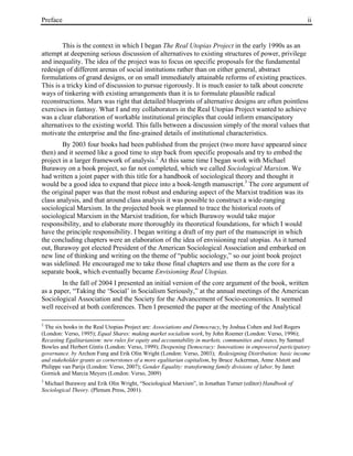 Preface ii
This is the context in which I began The Real Utopias Project in the early 1990s as an
attempt at deepening serious discussion of alternatives to existing structures of power, privilege
and inequality. The idea of the project was to focus on specific proposals for the fundamental
redesign of different arenas of social institutions rather than on either general, abstract
formulations of grand designs, or on small immediately attainable reforms of existing practices.
This is a tricky kind of discussion to pursue rigorously. It is much easier to talk about concrete
ways of tinkering with existing arrangements than it is to formulate plausible radical
reconstructions. Marx was right that detailed blueprints of alternative designs are often pointless
exercises in fantasy. What I and my collaborators in the Real Utopias Project wanted to achieve
was a clear elaboration of workable institutional principles that could inform emancipatory
alternatives to the existing world. This falls between a discussion simply of the moral values that
motivate the enterprise and the fine-grained details of institutional characteristics.
By 2003 four books had been published from the project (two more have appeared since
then) and it seemed like a good time to step back from specific proposals and try to embed the
project in a larger framework of analysis.2
At this same time I began work with Michael
Burawoy on a book project, so far not completed, which we called Sociological Marxism. We
had written a joint paper with this title for a handbook of sociological theory and thought it
would be a good idea to expand that piece into a book-length manuscript.3
The core argument of
the original paper was that the most robust and enduring aspect of the Marxist tradition was its
class analysis, and that around class analysis it was possible to construct a wide-ranging
sociological Marxism. In the projected book we planned to trace the historical roots of
sociological Marxism in the Marxist tradition, for which Burawoy would take major
responsibility, and to elaborate more thoroughly its theoretical foundations, for which I would
have the principle responsibility. I began writing a draft of my part of the manuscript in which
the concluding chapters were an elaboration of the idea of envisioning real utopias. As it turned
out, Burawoy got elected President of the American Sociological Association and embarked on
new line of thinking and writing on the theme of “public sociology,” so our joint book project
was sidelined. He encouraged me to take those final chapters and use them as the core for a
separate book, which eventually became Envisioning Real Utopias.
In the fall of 2004 I presented an initial version of the core argument of the book, written
as a paper, “Taking the ‘Social’ in Socialism Seriously,” at the annual meetings of the American
Sociological Association and the Society for the Advancement of Socio-economics. It seemed
well received at both conferences. Then I presented the paper at the meeting of the Analytical
2
The six books in the Real Utopias Project are: Associations and Democracy, by Joshua Cohen and Joel Rogers
(London: Verso, 1995); Equal Shares: making market socialism work, by John Roemer (London: Verso, 1996);
Recasting Egalitarianism: new rules for equity and accountability in markets, communities and states, by Samuel
Bowles and Herbert Gintis (London: Verso, 1999); Deepening Democracy: Innovations in empowered participatory
governance. by Archon Fung and Erik Olin Wright (London: Verso, 2003); Redesigning Distribution: basic income
and stakeholder grants as cornerstones of a more egalitarian capitalism, by Bruce Ackerman, Anne Alstott and
Philippe van Parijs (London: Verso, 2007); Gender Equality: transforming family divisions of labor, by Janet
Gornick and Marcia Meyers (London: Verso, 2009)
3
Michael Burawoy and Erik Olin Wright, “Sociological Marxism”, in Jonathan Turner (editor) Handbook of
Sociological Theory. (Plenum Press, 2001).
 
