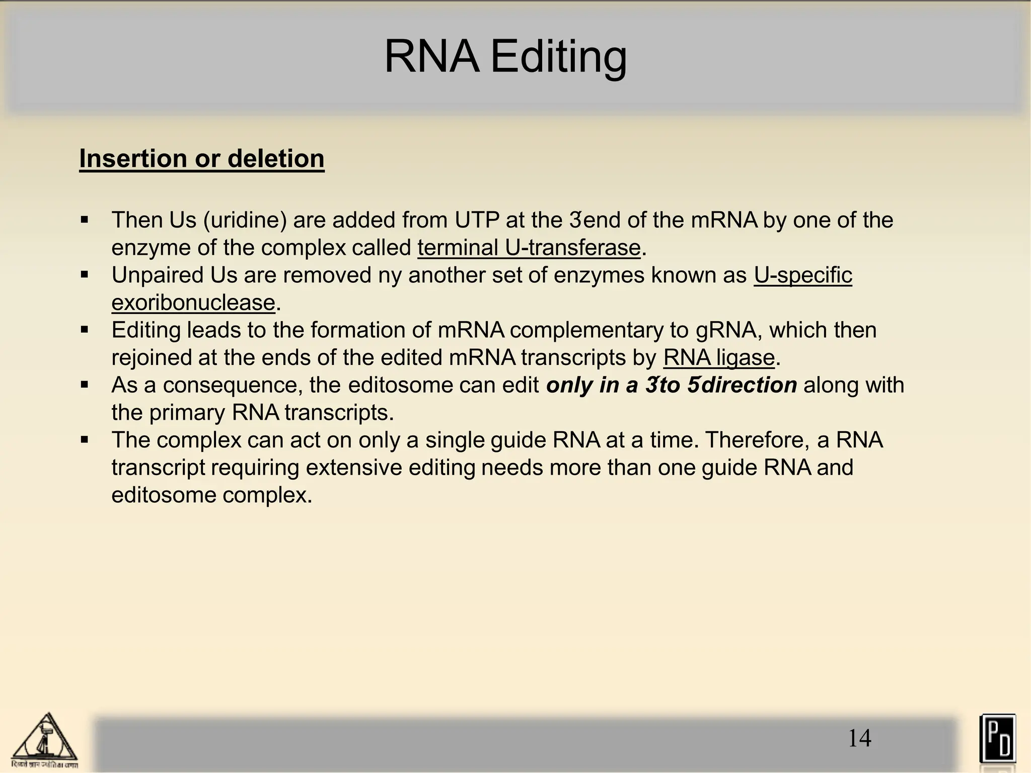 RNA Editing
14
Insertion or deletion
 Then Us (uridine) are added from UTP at the 3
´end of the mRNA by one of the
enzyme of the complex called terminal U-transferase.
 Unpaired Us are removed ny another set of enzymes known as U-specific
exoribonuclease.
 Editing leads to the formation of mRNA complementary to gRNA, which then
rejoined at the ends of the edited mRNA transcripts by RNA ligase.
 As a consequence, the editosome can edit only in a 3
´to 5
´direction along with
the primary RNA transcripts.
 The complex can act on only a single guide RNA at a time. Therefore, a RNA
transcript requiring extensive editing needs more than one guide RNA and
editosome complex.
 