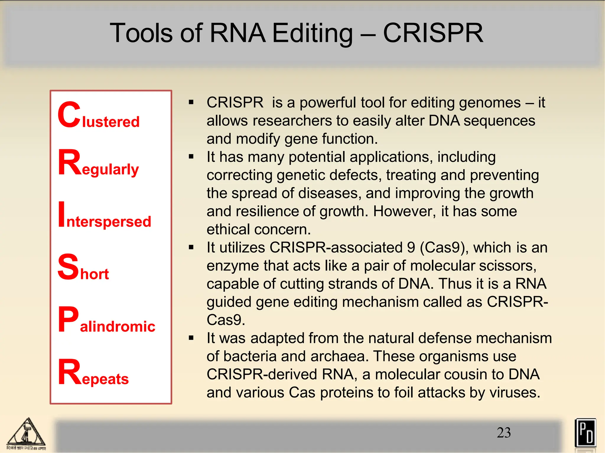 Tools of RNA Editing – CRISPR
23
 CRISPR is a powerful tool for editing genomes – it
allows researchers to easily alter DNA sequences
and modify gene function.
 It has many potential applications, including
correcting genetic defects, treating and preventing
the spread of diseases, and improving the growth
and resilience of growth. However, it has some
ethical concern.
 It utilizes CRISPR-associated 9 (Cas9), which is an
enzyme that acts like a pair of molecular scissors,
capable of cutting strands of DNA. Thus it is a RNA
guided gene editing mechanism called as CRISPR-
Cas9.
 It was adapted from the natural defense mechanism
of bacteria and archaea. These organisms use
CRISPR-derived RNA, a molecular cousin to DNA
and various Cas proteins to foil attacks by viruses.
Clustered
Regularly
Interspersed
Short
Palindromic
Repeats
 