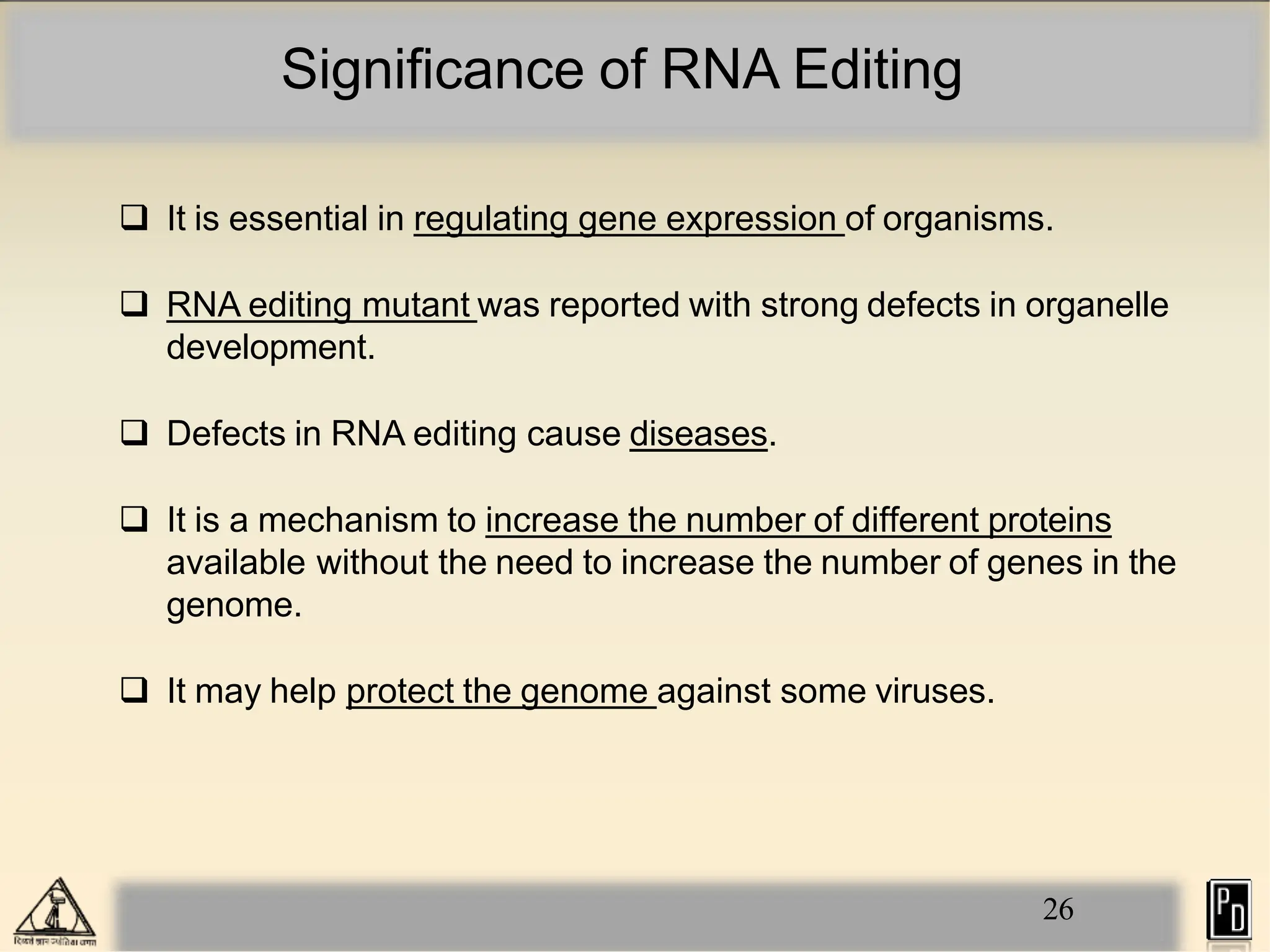 Significance of RNA Editing
26
 It is essential in regulating gene expression of organisms.
 RNA editing mutant was reported with strong defects in organelle
development.
 Defects in RNA editing cause diseases.
 It is a mechanism to increase the number of different proteins
available without the need to increase the number of genes in the
genome.
 It may help protect the genome against some viruses.
 