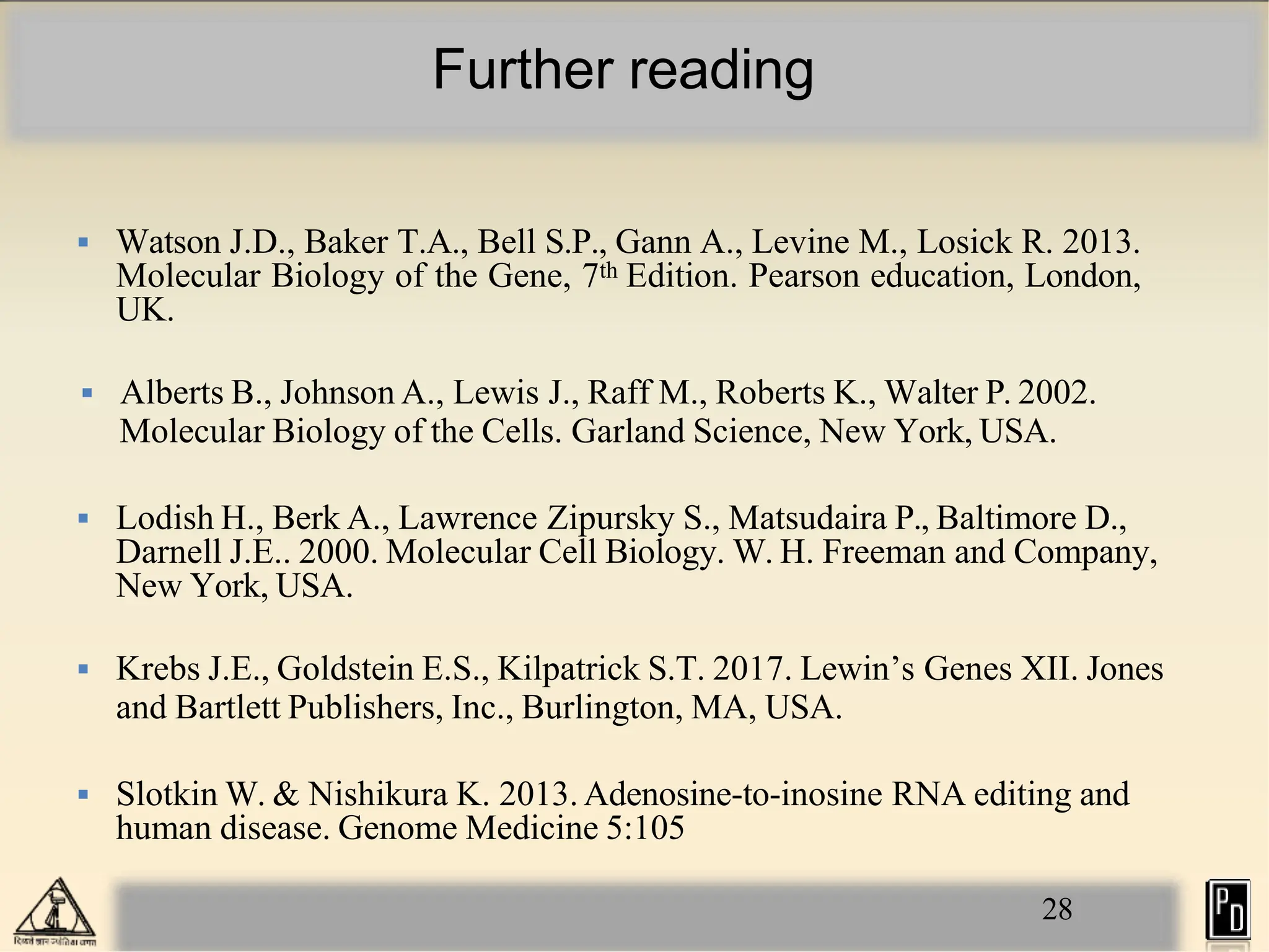 Further reading
28
 Watson J.D., Baker T.A., Bell S.P., Gann A., Levine M., Losick R. 2013.
Molecular Biology of the Gene, 7th Edition. Pearson education, London,
UK.
 Alberts B., Johnson A., Lewis J., Raff M., Roberts K., Walter P. 2002.
Molecular Biology of the Cells. Garland Science, New York, USA.
 Lodish H., Berk A., Lawrence Zipursky S., Matsudaira P., Baltimore D.,
Darnell J.E.. 2000. Molecular Cell Biology. W. H. Freeman and Company,
New York, USA.
 Krebs J.E., Goldstein E.S., Kilpatrick S.T. 2017. Lewin’s Genes XII. Jones
and Bartlett Publishers, Inc., Burlington, MA, USA.
 Slotkin W. & Nishikura K. 2013. Adenosine-to-inosine RNA editing and
human disease. Genome Medicine 5:105
 