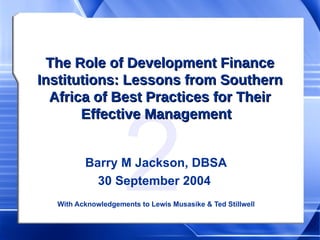 The Role of Development Finance Institutions: Lessons from Southern Africa of Best Practices for Their Effective Management  Barry M Jackson, DBSA 30 September 2004  With Acknowledgements to Lewis Musasike & Ted Stillwell 