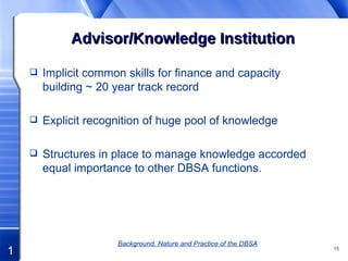 Advisor/Knowledge Institution Implicit common skills for finance and capacity building ~ 20 year track record Explicit recognition of huge pool of knowledge Structures in place to manage knowledge accorded equal importance to other DBSA functions. Background, Nature and Practice of the DBSA 
