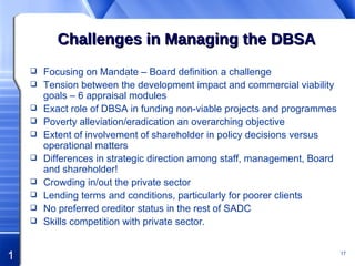 Challenges in Managing the DBSA Focusing on Mandate – Board definition a challenge Tension between the development impact and commercial viability goals – 6 appraisal modules Exact role of DBSA in funding non-viable projects and programmes Poverty alleviation/eradication an overarching objective Extent of involvement of shareholder in policy decisions versus operational matters Differences in strategic direction among staff, management, Board and shareholder! Crowding in/out the private sector Lending terms and conditions, particularly for poorer clients No preferred creditor status in the rest of SADC Skills competition with private sector. 