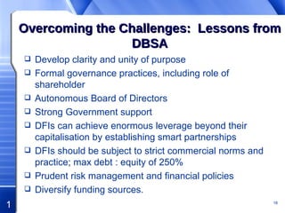 Overcoming the Challenges:  Lessons from DBSA Develop clarity and unity of purpose Formal governance practices, including role of shareholder Autonomous Board of Directors Strong Government support DFIs can achieve enormous leverage beyond their capitalisation by establishing smart partnerships DFIs should be subject to strict commercial norms and practice; max debt : equity of 250%  Prudent risk management and financial policies  Diversify funding sources. 