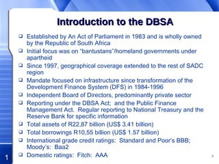 Introduction to the DBSA Established by An Act of Parliament in 1983 and is wholly owned by the Republic of South Africa Initial focus was on “bantustans”/homeland governments under apartheid Since 1997, geographical coverage extended to the rest of SADC region Mandate focused on infrastructure since transformation of the Development Finance System (DFS) in 1984-1996 Independent Board of Directors, predominantly private sector Reporting under the DBSA Act;  and the Public Finance Management Act.  Regular reporting to National Treasury and the Reserve Bank for specific information Total assets of R22,87 billion (US$ 3.41 billion) Total borrowings R10,55 billion (US$ 1.57 billion)  International grade credit ratings:  Standard and Poor’s BBB;  Moody’s:  Baa2 Domestic ratings:  Fitch:  AAA 