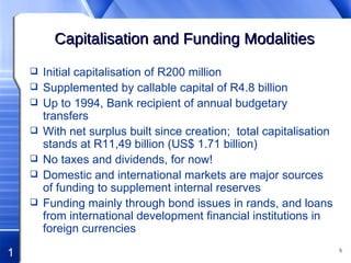 Capitalisation and Funding Modalities Initial capitalisation of R200 million Supplemented by callable capital of R4.8 billion Up to 1994, Bank recipient of annual budgetary transfers With net surplus built since creation;  total capitalisation stands at R11,49 billion (US$ 1.71 billion) No taxes and dividends, for now! Domestic and international markets are major sources of funding to supplement internal reserves Funding mainly through bond issues in rands, and loans from international development financial institutions in foreign currencies 
