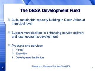 The DBSA Development Fund Build sustainable capacity-building in South Africa at municipal level Support municipalities in enhancing service delivery and local economic development   Products and services Funds Expertise Development facilitation Background, Nature and Practice of the DBSA 