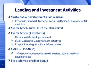 Lending and Investment Activities Sustainable development effectiveness Economic, financial, technical social, institutional, environmental modules South Africa and SADC countries’ limit South Africa   (Two-thirds) Clients mainly local government Black Economic Empowerment initiatives Project financing for critical infrastructure SADC   (One-third) Infrastructure, economic growth sectors, capital markets developments No preferred creditor status 