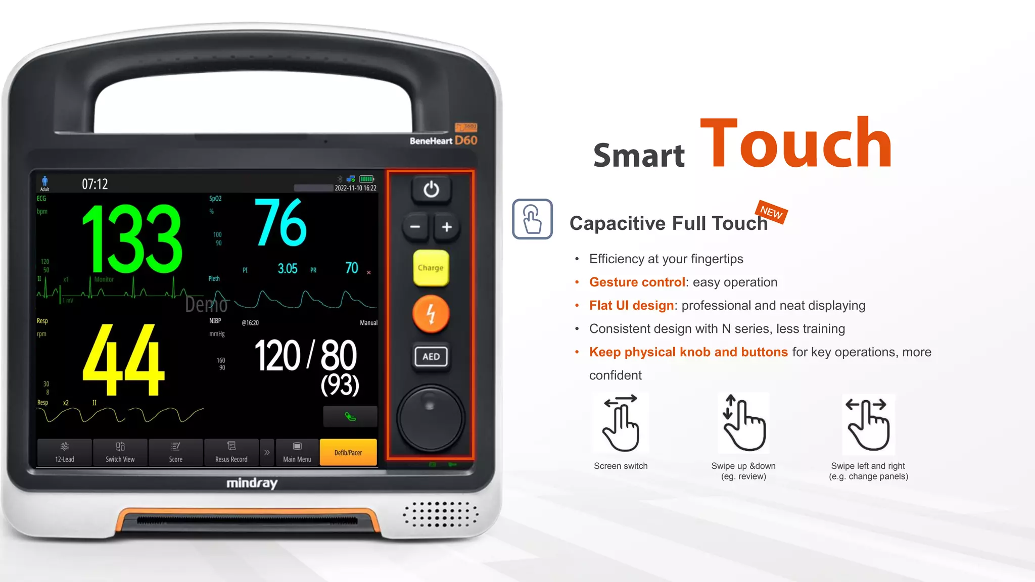 • Efficiency at your fingertips
• Gesture control: easy operation
• Flat UI design: professional and neat displaying
• Consistent design with N series, less training
• Keep physical knob and buttons for key operations, more
confident
Screen switch Swipe left and right
(e.g. change panels)
Swipe up &down
(eg. review)
Capacitive Full Touch
 