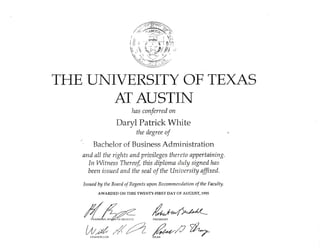 TI_IE UI{IVERSITY OF TEXAS
ATA]STIN
has conferred on
Daryl Patrick White
the degree of 
Bachelor of Business Administration
and all the rights and priaileges thereto appertaining.
In Witness Thereof, this diploma duly signed has
been issued and tlrc seal of the Uniaersity affixed.
Issued by the Board of Regrnts upon Recommendation of the Faculty.
AWARDED ON TIIIS TWENTY.FIT{ST DAY OF AUGUST,1995
,'{n fu*aW?
 