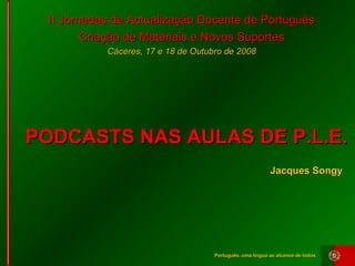 Português, uma língua ao alcance de todosPortuguês, uma língua ao alcance de todos
II Jornadas de Actualização Docente de PortuguêsII Jornadas de Actualização Docente de Português
Criação de Materiais e Novos SuportesCriação de Materiais e Novos Suportes
Cáceres, 17 e 18 de Outubro de 2008Cáceres, 17 e 18 de Outubro de 2008
PODCASTS NAS AULAS DE P.L.E.PODCASTS NAS AULAS DE P.L.E.
Jacques SongyJacques Songy
 