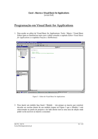 Excel – Macros e Visual Basic for Applications
(versão Draft)
______________________________________________________________________________________
ISCTE / DCTI 10 / 122
Luisa.Domingues@iscte.pt
Programação em Visual Basic for Applications
1. Para aceder ao editor de Visual Basic for Applications: Tools / Macro / Visual Basic
Editor (para se familiarizar mais com o editor consulte o capitulo Editor Visual Basic
for Applications e o capitulo Funções e SubRotinas)
Figura 3 – Editor de Visual Basic for Applications
2. Para inserir um módulo faça Insert / Module – isto porque as macros que construir
deverão ser escritas dentro de um módulo (repare na Figura 3 que o Module 1 está
seleccionado na janela de projecto e do lado direito tem-se uma área de edição onde
poder-se-ão escrever as macros a executar)
 